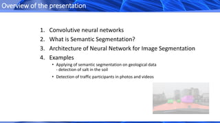 1. Convolutive neural networks
2. What is Semantic Segmentation?
3. Architecture of Neural Network for Image Segmentation
4. Examples
Overview of the presentation
• Applying of semantic segmentation on geological data
- detection of salt in the soil
• Detection of traffic participants in photos and videos
 