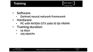 NOVI SAD AI
meetup #3.0
Deep learning in Automotive industry
31.10.2018.
17/24
Aleksa Ćorović
aleksa.corovic@systemli.org
Training
• Software:
• Darknet neural network framework
• Hardware:
• PC with NVIDIA GTX 1060 (6 Gb VRAM)
• Training duration:
• 14 days
• 125 epochs
 