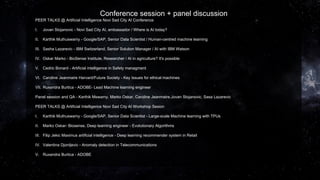 Conference session + panel discussion
PEER TALKS @ Artificial Intelligence Novi Sad City AI Conference
I. Jovan Stojanovic - Novi Sad City AI, ambassador / Where is AI today?
II. Karthik Muthuswamy - Google/SAP, Senior Data Scientist / Human-centred machine learning
III. Sasha Lazarevic - IBM Switzerland, Senior Solution Manager / AI with IBM Watson
IV. Oskar Marko - BioSense Institute, Researcher / AI in agriculture? It's possible
V. Cedric Bonard - Artificial intelligence in Safety managment
VI. Caroline Jeanmaire Harvard/Future Society - Key Issues for ethical machines
VII. Ruxandra Burtica - ADOBE- Lead Machine learning engineer
Panel session and QA - Karthik Mswamy. Marko Oskar, Caroline Jeanmaire,Jovan Stojanovic, Sasa Lazarevic
PEER TALKS @ Artificial Intelligence Novi Sad City AI Workshop Sesion
I. Karthik Muthuswamy - Google/SAP, Senior Data Scientist - Large-scale Machine learning with TPUs
II. Marko Oskar- Biosense, Deep learning engineer - Evolutionary Algorithms
III. Filip Jekic Maximus artificial intelligence - Deep learning recommender system in Retail
IV. Valentina Djordjevic - Anomaly detection in Telecommunications
V. Ruxandra Burtica - ADOBE
 