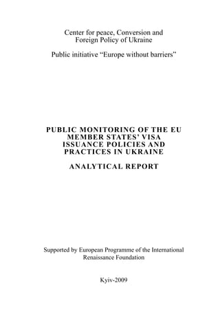 Center for peace, Conversion and
Foreign Policy of Ukraine
Public initiative “Europe without barriers”
PUBLIC MONITORING OF THE EU
MEMBER STATES’ VISA
ISSUANCE POLICIES AND
PRACTICES IN UKRAINE
ANALYTICAL REPORT
Supported by European Programme of the International
Renaissance Foundation
Kyiv-2009
 