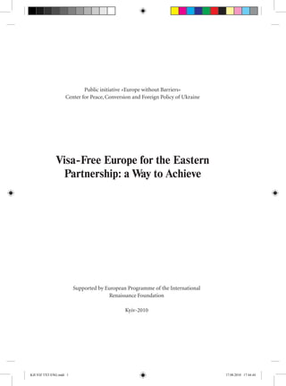 Public initiative «Europe without Barriers»
Center for Peace, Conversion and Foreign Policy of Ukraine
Visa-Free Europe for the Eastern
Partnership: a Way to Achieve
Supported by European Programme of the International
Renaissance Foundation
Kyiv-2010
Kill VIZ TXT ENG.indd 1 17.08.2010 17:44:44
 
