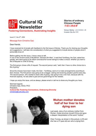 Cultural IQ                                                   Stories of ordinary
                                                                             Chinese People

               Newsletter                                                    中国人物故事
                                                                             Wuhan Mother 武汉妈妈陈玉蓉
Fostering Connections, Illuminating Insights
                                                                             Investor Qiu Ke 邱柯

                th
 Issue # 7, Nov.8 , 2009

 Message from Christine Gao

 Dear friends,
 I have received lot of emails with feedback to the first issue of Stories. Thank you for sharing your thoughts
 and suggestions, I will take into consideration of what you suggested to include stories of people whom I
 personally know of.

 Before getting into this issue, I have a story to tell:
 In one of the ancient works of Buddhism “Advised Shi-Wen”, it said that YanWang, the God, asked two
 people, who were going to be reborn and become human beings to make a choice: whether you want a
 life of Request or a life of Giving.

 The first person chose a life of request. The second person said, “well, then I have no other choice but a
 life of giving.”

 Since the choices have been made, the God – YanWang, went on to make arrangements according to
 their choices: The first person was going to be a beggar, asking and receiving people’s grants every day.
 The second person, who wanted to lead a life of giving, was going to be a rich man, because with his
 financial capacity, he was able to give and do good things for the needed.

 I hope you enjoy this issue, and as always, please email or call me to share any thoughts you have.

 Warmest regards
 Christine Gao, M.Ed, PCC
 President,
 Cultural IQ, Fostering Connections, Embracing Diversity
 christine@culturaliq.com



                                                              Wuhan mother donates
                                                              half of her liver to her
                                                                    dying son
                                                          Last week, story of an ordinary mother from
                                                          Wuhan, Hubei province moved China and gave
                                                          a deeper interpretation of the word “mother.”

                                                          Chen Yurong, as shown in this picture, is 55 and
                                                          she has a 31-year-old son who is dying from
 