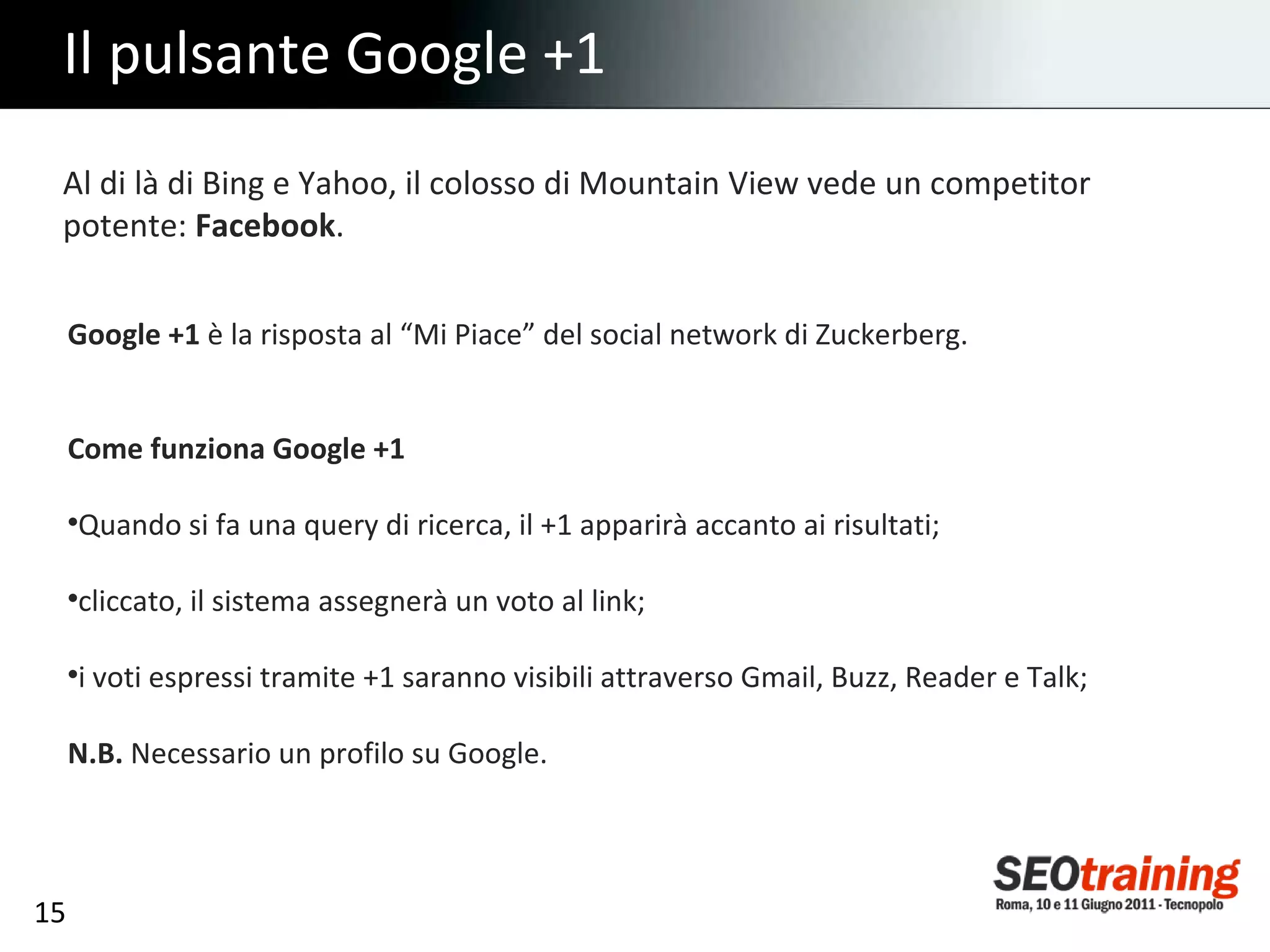 Il pulsante Google +1 Al di là di Bing e Yahoo, il colosso di Mountain View vede un competitor potente:  Facebook . Google +1  è la risposta al “Mi Piace” del social network di Zuckerberg. Come funziona Google +1 Quando si fa una query di ricerca, il +1 apparirà accanto ai risultati; cliccato, il sistema assegnerà un voto al link; i voti espressi tramite +1 saranno visibili attraverso Gmail, Buzz, Reader e Talk; N.B.  Necessario un profilo su Google. 