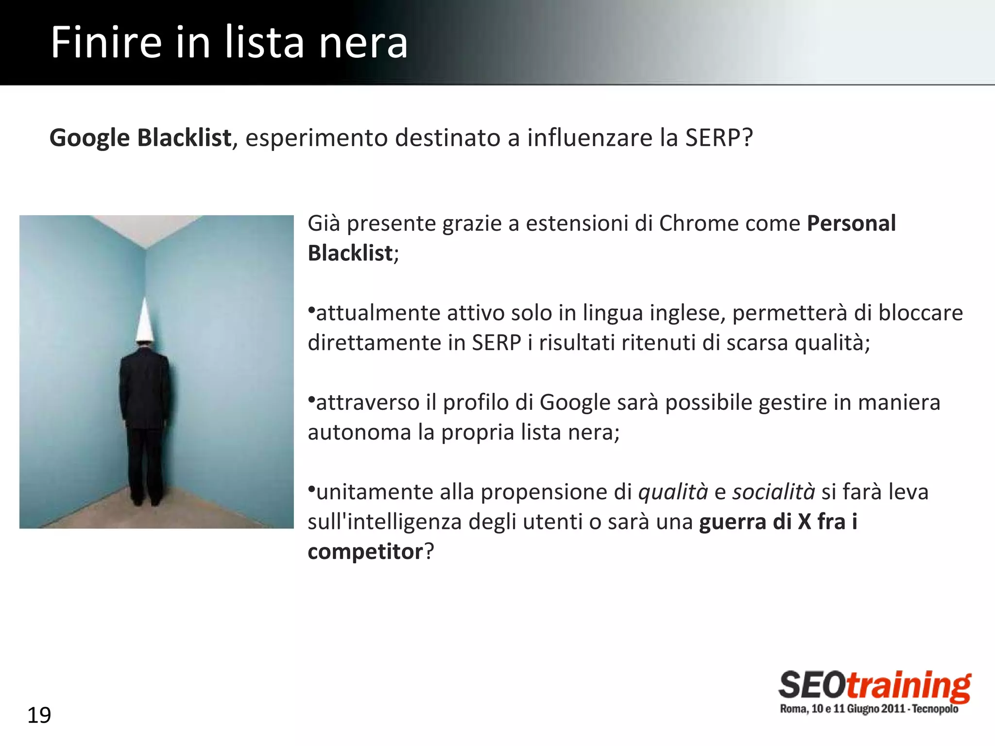 Finire in lista nera Google Blacklist , esperimento destinato a influenzare la SERP? Già presente grazie a estensioni di Chrome come  Personal Blacklist ; attualmente attivo solo in lingua inglese, permetterà di bloccare direttamente in SERP i risultati ritenuti di scarsa qualità; attraverso il profilo di Google sarà possibile gestire in maniera autonoma la propria lista nera; unitamente alla propensione di  qualità  e  socialità  si farà leva sull'intelligenza degli utenti o sarà una  guerra di X fra i competitor ? 