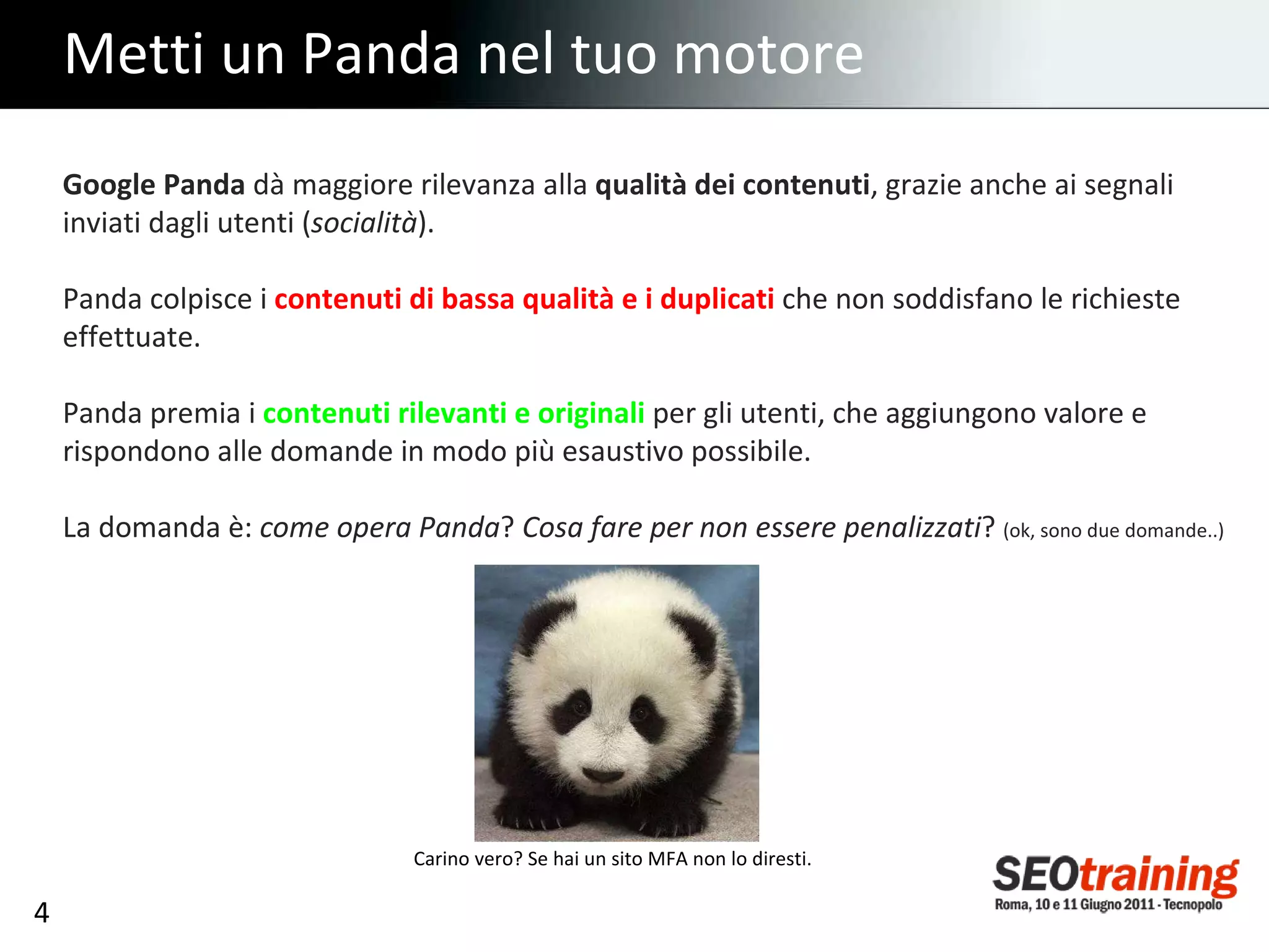 Metti un Panda nel tuo motore Google Panda  dà maggiore rilevanza alla  qualità dei contenuti , grazie anche ai segnali inviati dagli utenti ( socialità ). Panda colpisce i  contenuti di bassa qualità e i duplicati   che non soddisfano le richieste effettuate. Panda premia i  contenuti rilevanti e originali  per gli utenti, che aggiungono valore e rispondono alle domande in modo più esaustivo possibile. La domanda è:  come opera Panda ?  Cosa fare per non essere penalizzati ?  (ok, sono due domande..) Carino vero? Se hai un sito MFA non lo diresti. 