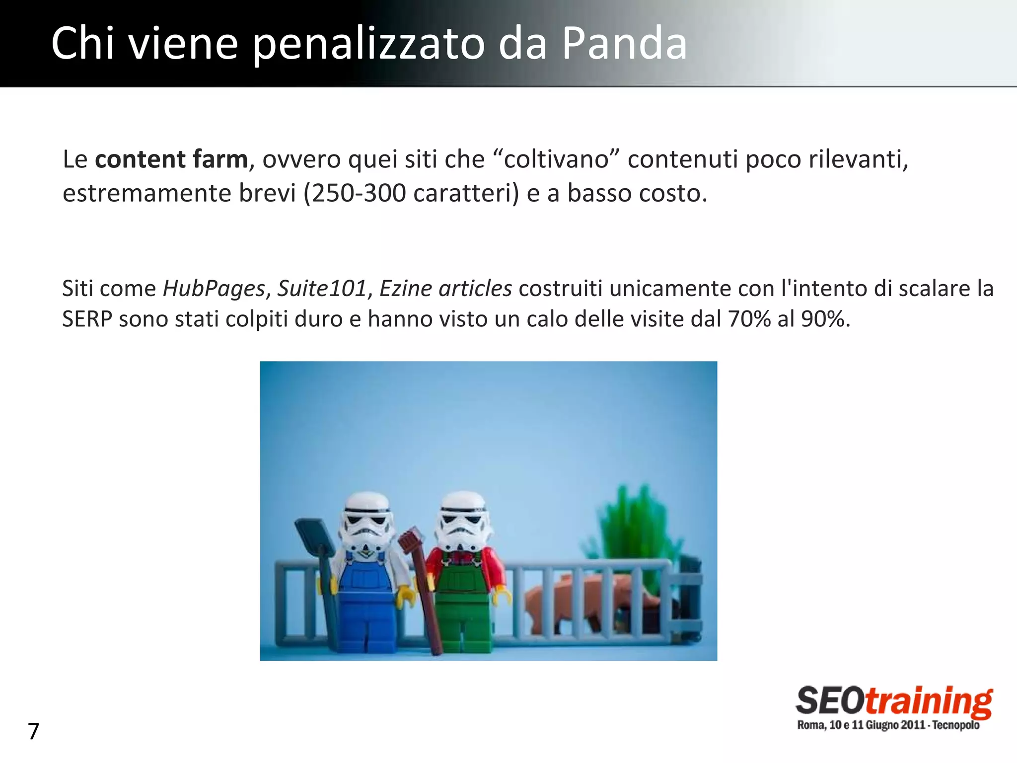 Chi viene penalizzato da Panda Le  content farm , ovvero quei siti che “coltivano” contenuti poco rilevanti, estremamente brevi (250-300 caratteri) e a basso costo. Siti come  HubPages ,  Suite101 ,  Ezine articles  costruiti unicamente con l'intento di scalare la SERP sono stati colpiti duro e hanno visto un calo delle visite dal 70% al 90%. 
