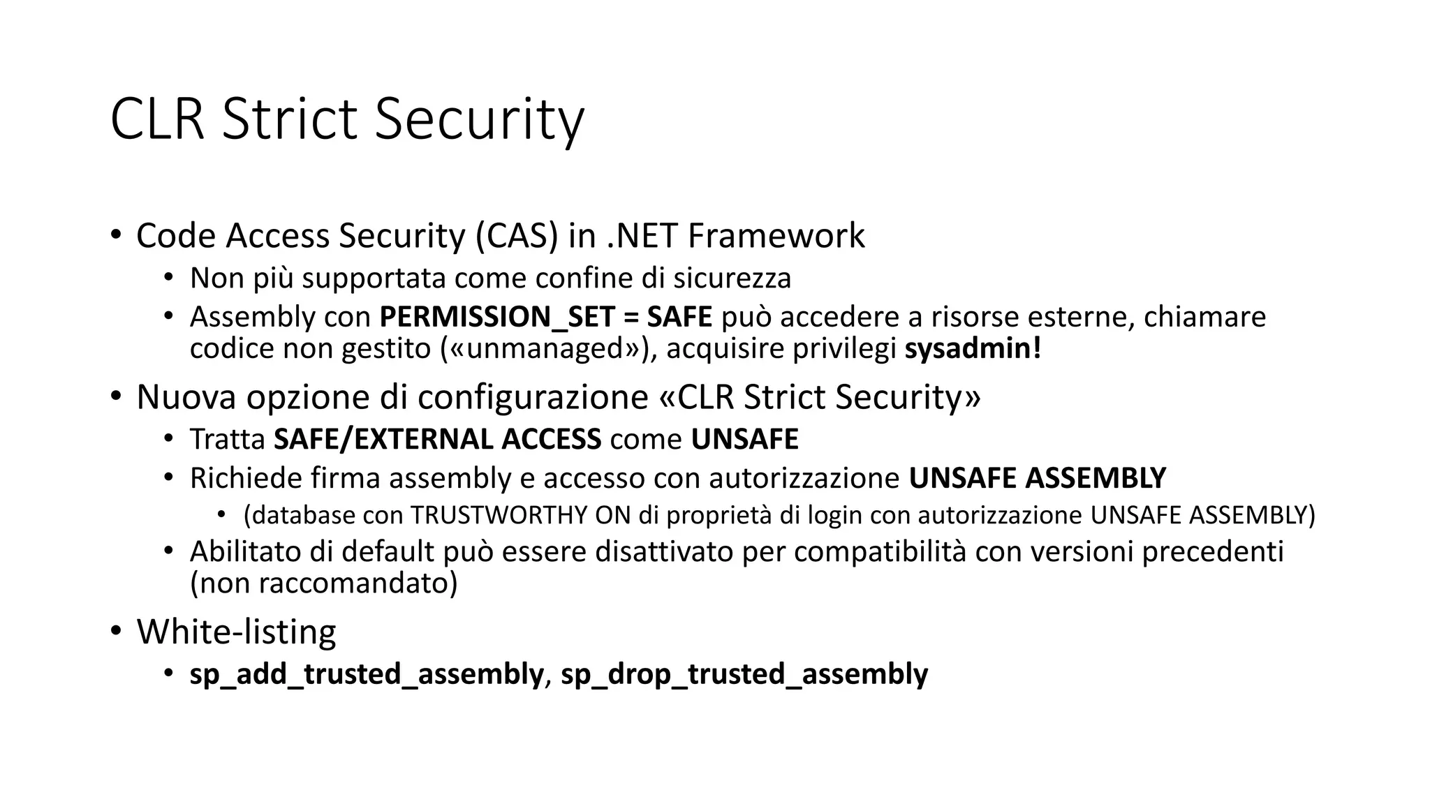 CLR Strict Security
• Code Access Security (CAS) in .NET Framework
• Non più supportata come confine di sicurezza
• Assembly con PERMISSION_SET = SAFE può accedere a risorse esterne, chiamare
codice non gestito («unmanaged»), acquisire privilegi sysadmin!
• Nuova opzione di configurazione «CLR Strict Security»
• Tratta SAFE/EXTERNAL ACCESS come UNSAFE
• Richiede firma assembly e accesso con autorizzazione UNSAFE ASSEMBLY
• (database con TRUSTWORTHY ON di proprietà di login con autorizzazione UNSAFE ASSEMBLY)
• Abilitato di default può essere disattivato per compatibilità con versioni precedenti
(non raccomandato)
• White-listing
• sp_add_trusted_assembly, sp_drop_trusted_assembly
 