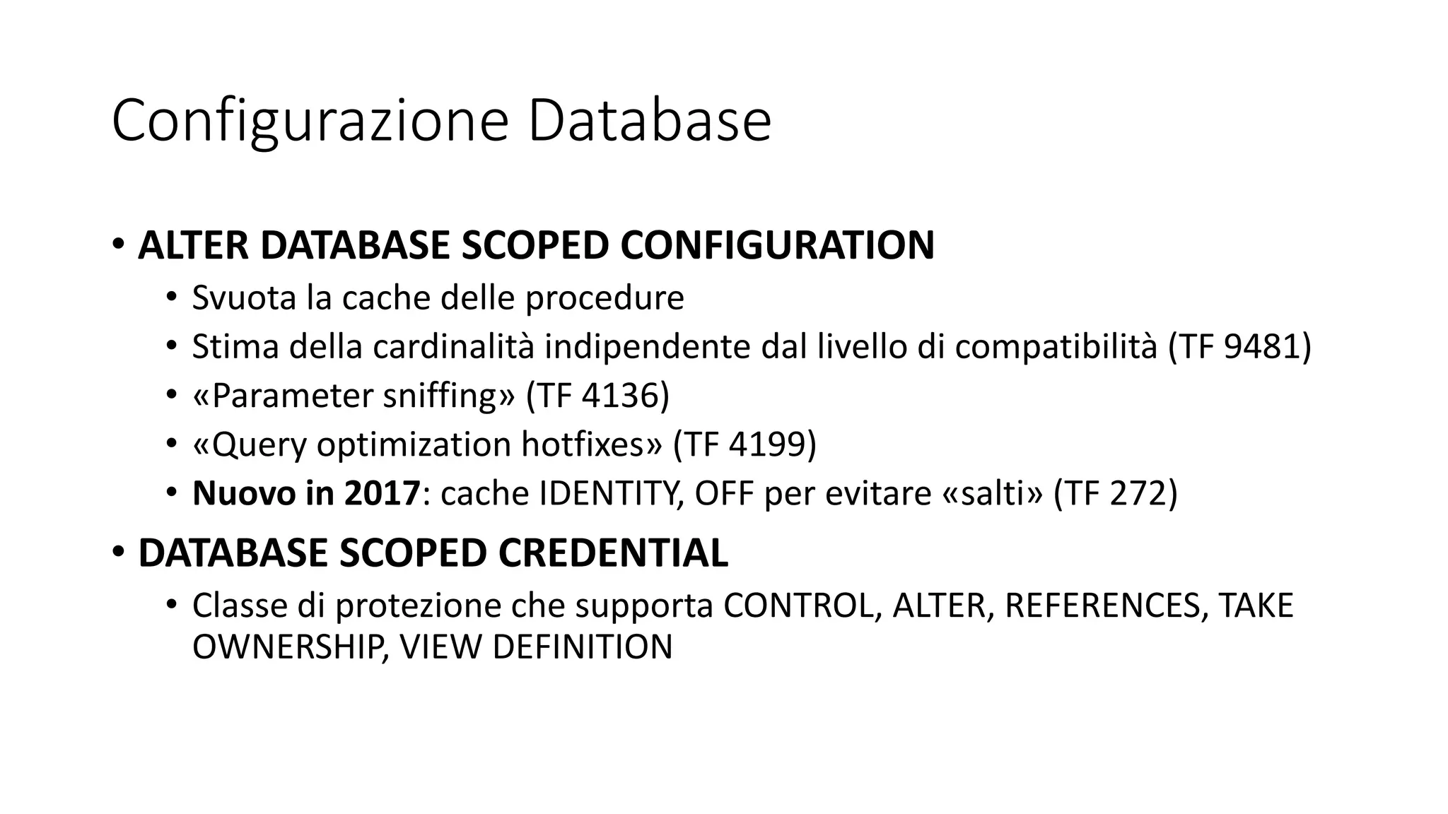 Configurazione Database
• ALTER DATABASE SCOPED CONFIGURATION
• Svuota la cache delle procedure
• Stima della cardinalità indipendente dal livello di compatibilità (TF 9481)
• «Parameter sniffing» (TF 4136)
• «Query optimization hotfixes» (TF 4199)
• Nuovo in 2017: cache IDENTITY, OFF per evitare «salti» (TF 272)
• DATABASE SCOPED CREDENTIAL
• Classe di protezione che supporta CONTROL, ALTER, REFERENCES, TAKE
OWNERSHIP, VIEW DEFINITION
 