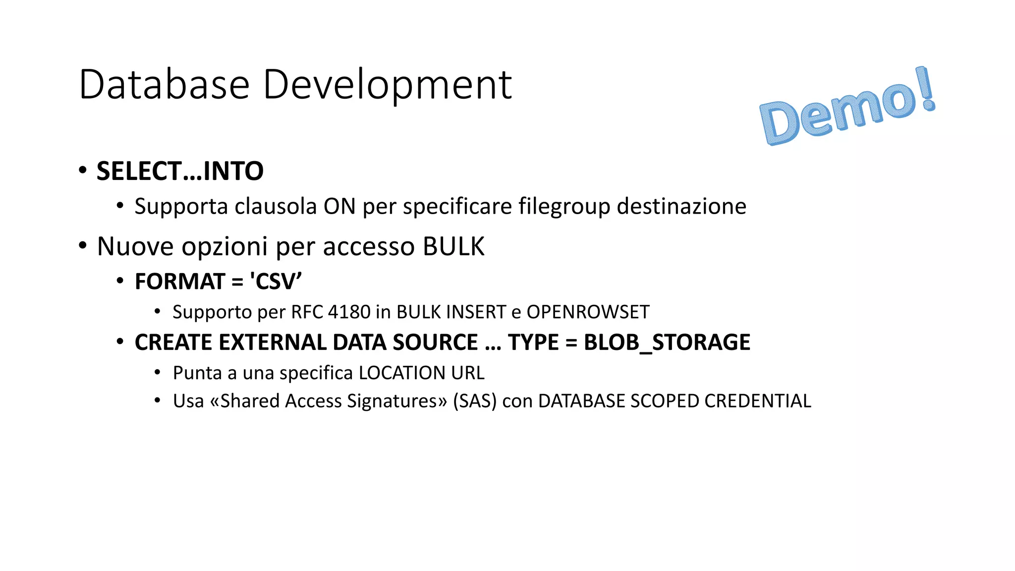 Database Development
• SELECT…INTO
• Supporta clausola ON per specificare filegroup destinazione
• Nuove opzioni per accesso BULK
• FORMAT = 'CSV’
• Supporto per RFC 4180 in BULK INSERT e OPENROWSET
• CREATE EXTERNAL DATA SOURCE … TYPE = BLOB_STORAGE
• Punta a una specifica LOCATION URL
• Usa «Shared Access Signatures» (SAS) con DATABASE SCOPED CREDENTIAL
 