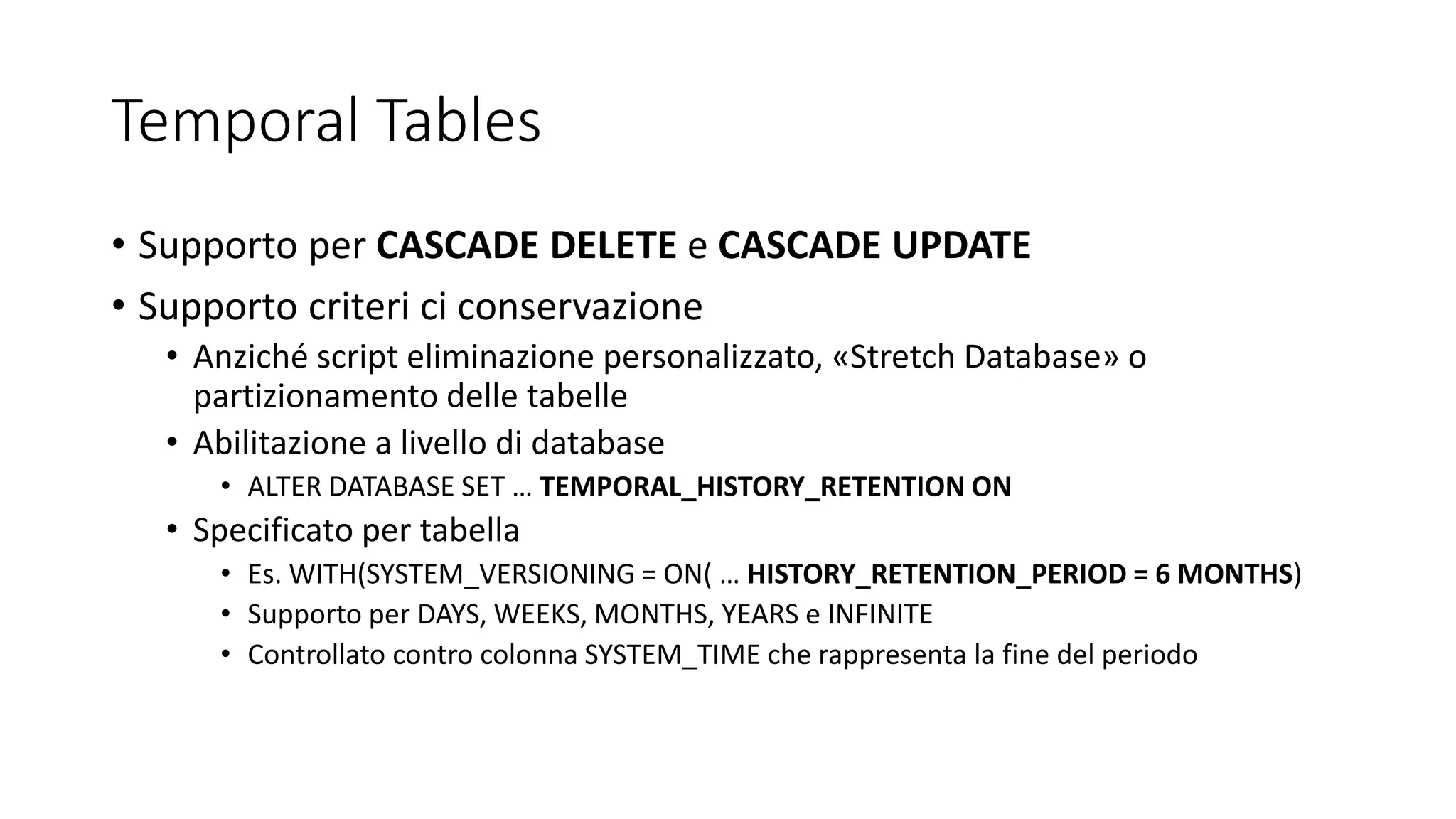 Temporal Tables
• Supporto per CASCADE DELETE e CASCADE UPDATE
• Supporto criteri ci conservazione
• Anziché script eliminazione personalizzato, «Stretch Database» o
partizionamento delle tabelle
• Abilitazione a livello di database
• ALTER DATABASE SET … TEMPORAL_HISTORY_RETENTION ON
• Specificato per tabella
• Es. WITH(SYSTEM_VERSIONING = ON( … HISTORY_RETENTION_PERIOD = 6 MONTHS)
• Supporto per DAYS, WEEKS, MONTHS, YEARS e INFINITE
• Controllato contro colonna SYSTEM_TIME che rappresenta la fine del periodo
 