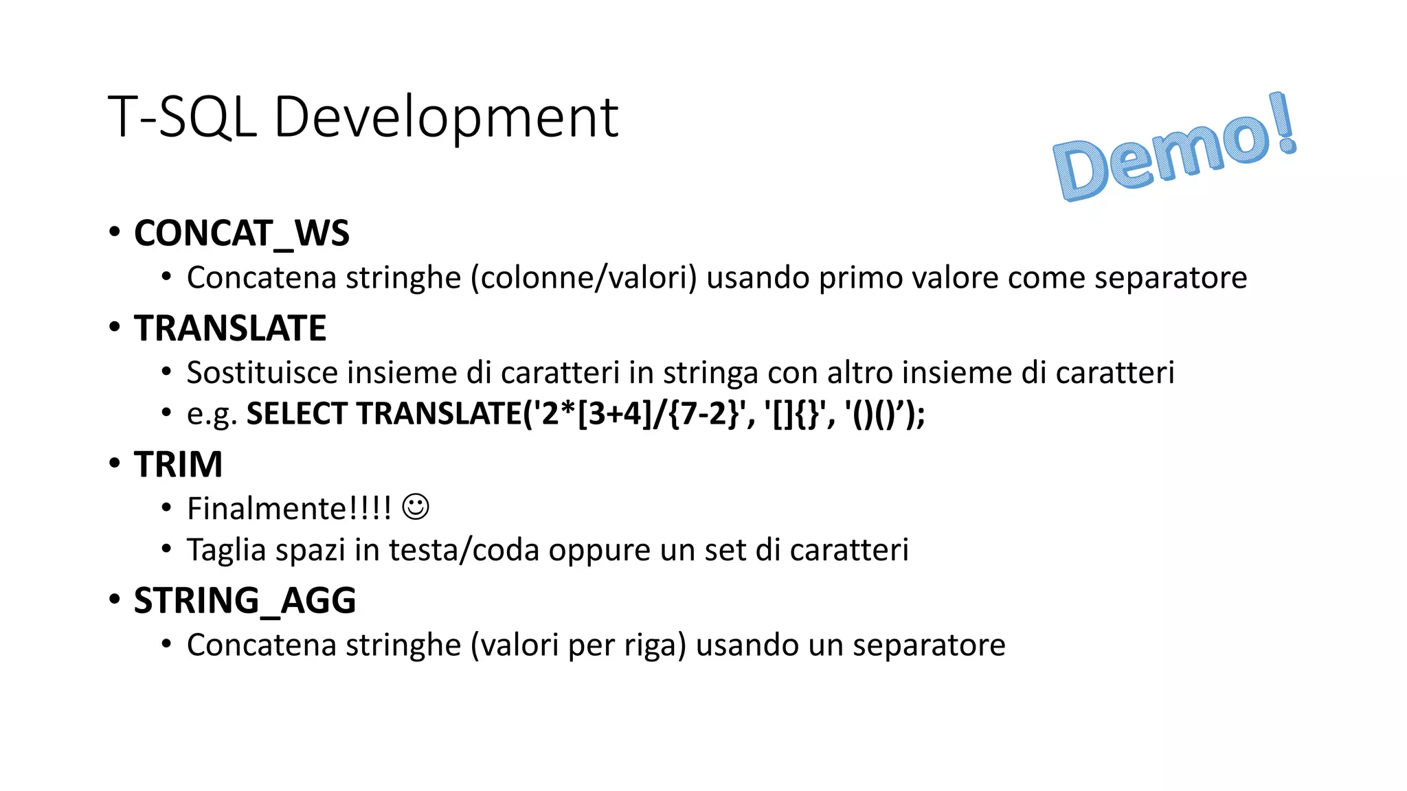 T-SQL Development
• CONCAT_WS
• Concatena stringhe (colonne/valori) usando primo valore come separatore
• TRANSLATE
• Sostituisce insieme di caratteri in stringa con altro insieme di caratteri
• e.g. SELECT TRANSLATE('2*[3+4]/{7-2}', '[]{}', '()()’);
• TRIM
• Finalmente!!!! ☺
• Taglia spazi in testa/coda oppure un set di caratteri
• STRING_AGG
• Concatena stringhe (valori per riga) usando un separatore
 