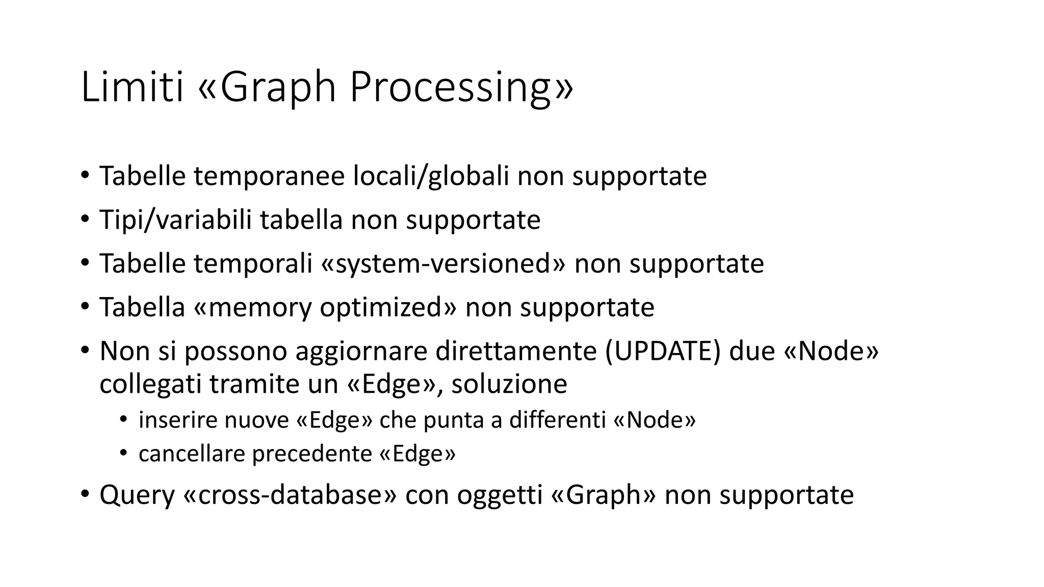 Limiti «Graph Processing»
• Tabelle temporanee locali/globali non supportate
• Tipi/variabili tabella non supportate
• Tabelle temporali «system-versioned» non supportate
• Tabella «memory optimized» non supportate
• Non si possono aggiornare direttamente (UPDATE) due «Node»
collegati tramite un «Edge», soluzione
• inserire nuove «Edge» che punta a differenti «Node»
• cancellare precedente «Edge»
• Query «cross-database» con oggetti «Graph» non supportate
 