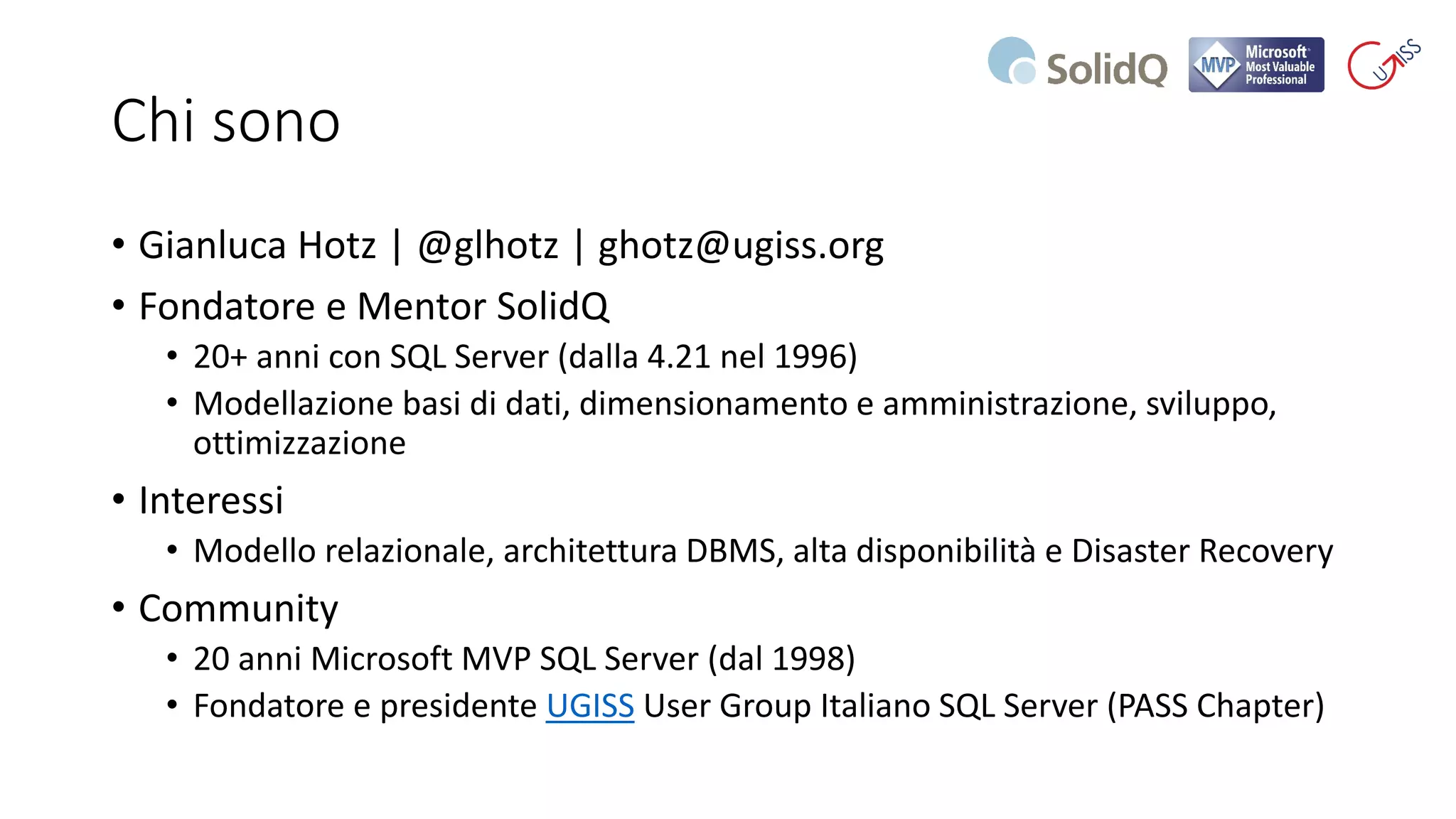 Chi sono
• Gianluca Hotz | @glhotz | ghotz@ugiss.org
• Fondatore e Mentor SolidQ
• 20+ anni con SQL Server (dalla 4.21 nel 1996)
• Modellazione basi di dati, dimensionamento e amministrazione, sviluppo,
ottimizzazione
• Interessi
• Modello relazionale, architettura DBMS, alta disponibilità e Disaster Recovery
• Community
• 20 anni Microsoft MVP SQL Server (dal 1998)
• Fondatore e presidente UGISS User Group Italiano SQL Server (PASS Chapter)
 