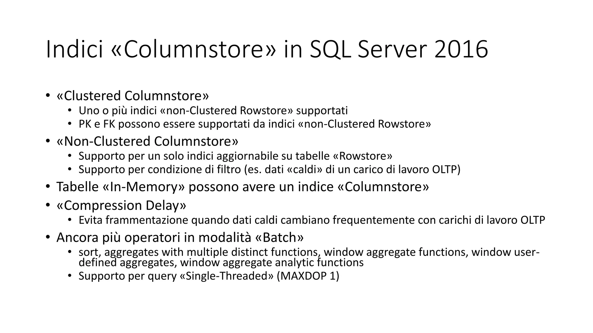 Indici «Columnstore» in SQL Server 2016
• «Clustered Columnstore»
• Uno o più indici «non-Clustered Rowstore» supportati
• PK e FK possono essere supportati da indici «non-Clustered Rowstore»
• «Non-Clustered Columnstore»
• Supporto per un solo indici aggiornabile su tabelle «Rowstore»
• Supporto per condizione di filtro (es. dati «caldi» di un carico di lavoro OLTP)
• Tabelle «In-Memory» possono avere un indice «Columnstore»
• «Compression Delay»
• Evita frammentazione quando dati caldi cambiano frequentemente con carichi di lavoro OLTP
• Ancora più operatori in modalità «Batch»
• sort, aggregates with multiple distinct functions, window aggregate functions, window user-
defined aggregates, window aggregate analytic functions
• Supporto per query «Single-Threaded» (MAXDOP 1)
 