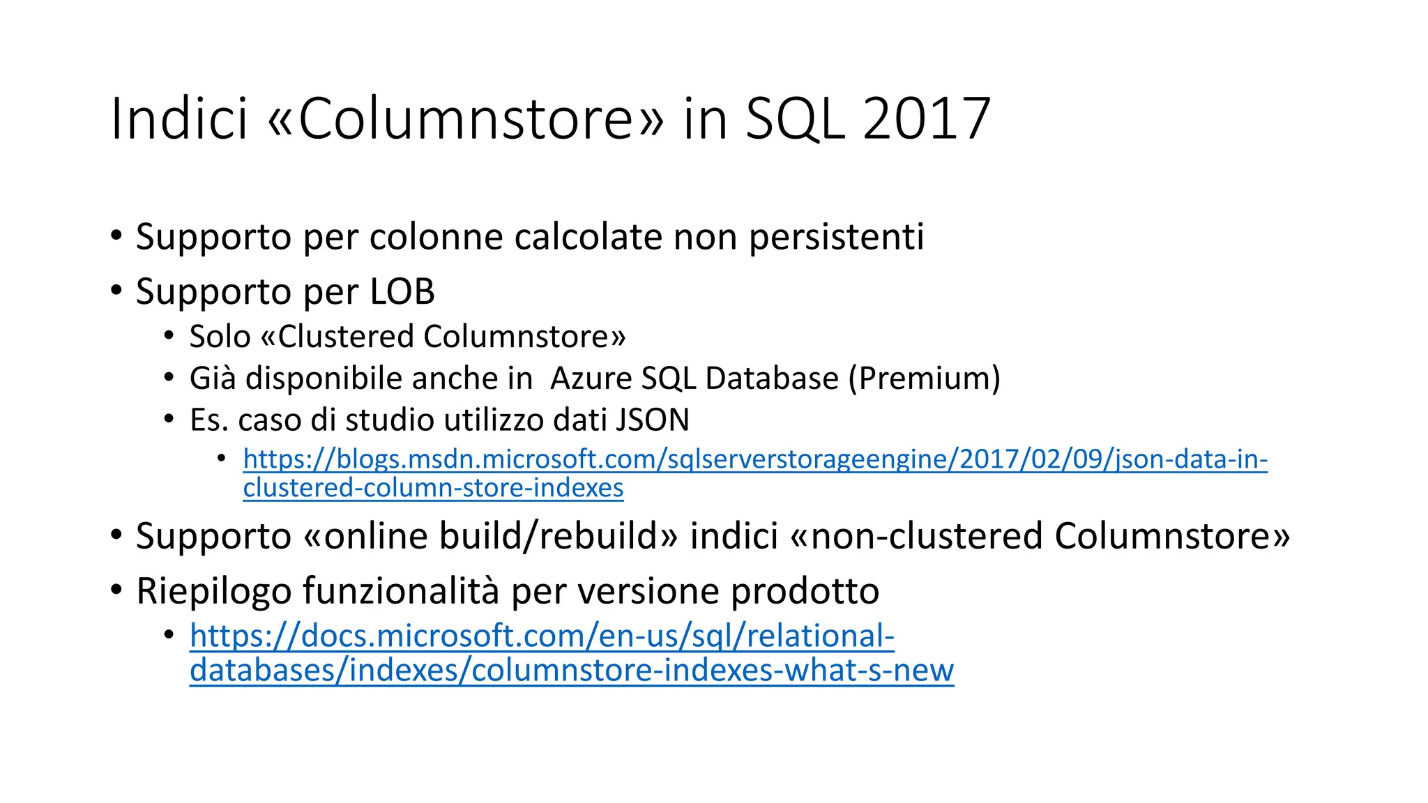 Indici «Columnstore» in SQL 2017
• Supporto per colonne calcolate non persistenti
• Supporto per LOB
• Solo «Clustered Columnstore»
• Già disponibile anche in Azure SQL Database (Premium)
• Es. caso di studio utilizzo dati JSON
• https://blogs.msdn.microsoft.com/sqlserverstorageengine/2017/02/09/json-data-in-
clustered-column-store-indexes
• Supporto «online build/rebuild» indici «non-clustered Columnstore»
• Riepilogo funzionalità per versione prodotto
• https://docs.microsoft.com/en-us/sql/relational-
databases/indexes/columnstore-indexes-what-s-new
 