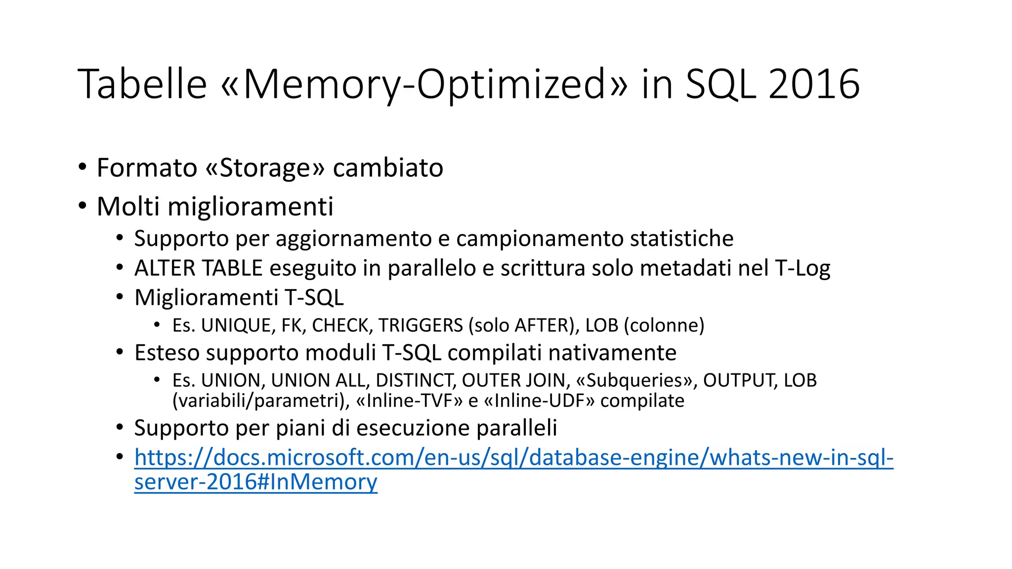 Tabelle «Memory-Optimized» in SQL 2016
• Formato «Storage» cambiato
• Molti miglioramenti
• Supporto per aggiornamento e campionamento statistiche
• ALTER TABLE eseguito in parallelo e scrittura solo metadati nel T-Log
• Miglioramenti T-SQL
• Es. UNIQUE, FK, CHECK, TRIGGERS (solo AFTER), LOB (colonne)
• Esteso supporto moduli T-SQL compilati nativamente
• Es. UNION, UNION ALL, DISTINCT, OUTER JOIN, «Subqueries», OUTPUT, LOB
(variabili/parametri), «Inline-TVF» e «Inline-UDF» compilate
• Supporto per piani di esecuzione paralleli
• https://docs.microsoft.com/en-us/sql/database-engine/whats-new-in-sql-
server-2016#InMemory
 
