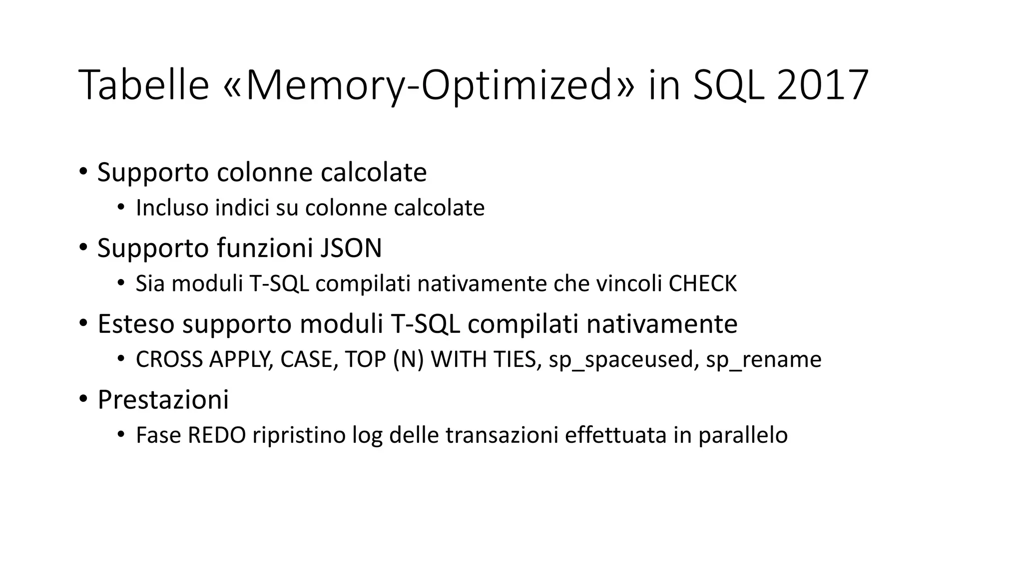 Tabelle «Memory-Optimized» in SQL 2017
• Supporto colonne calcolate
• Incluso indici su colonne calcolate
• Supporto funzioni JSON
• Sia moduli T-SQL compilati nativamente che vincoli CHECK
• Esteso supporto moduli T-SQL compilati nativamente
• CROSS APPLY, CASE, TOP (N) WITH TIES, sp_spaceused, sp_rename
• Prestazioni
• Fase REDO ripristino log delle transazioni effettuata in parallelo
 