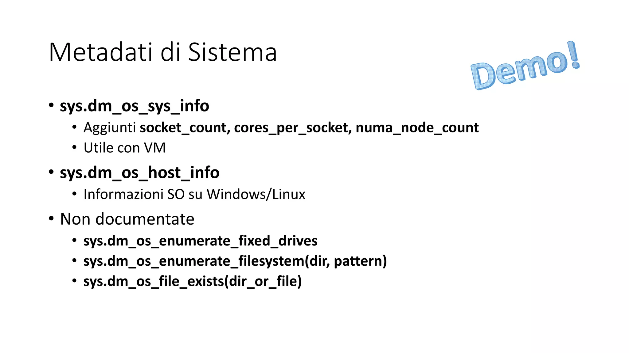 Metadati di Sistema
• sys.dm_os_sys_info
• Aggiunti socket_count, cores_per_socket, numa_node_count
• Utile con VM
• sys.dm_os_host_info
• Informazioni SO su Windows/Linux
• Non documentate
• sys.dm_os_enumerate_fixed_drives
• sys.dm_os_enumerate_filesystem(dir, pattern)
• sys.dm_os_file_exists(dir_or_file)
 