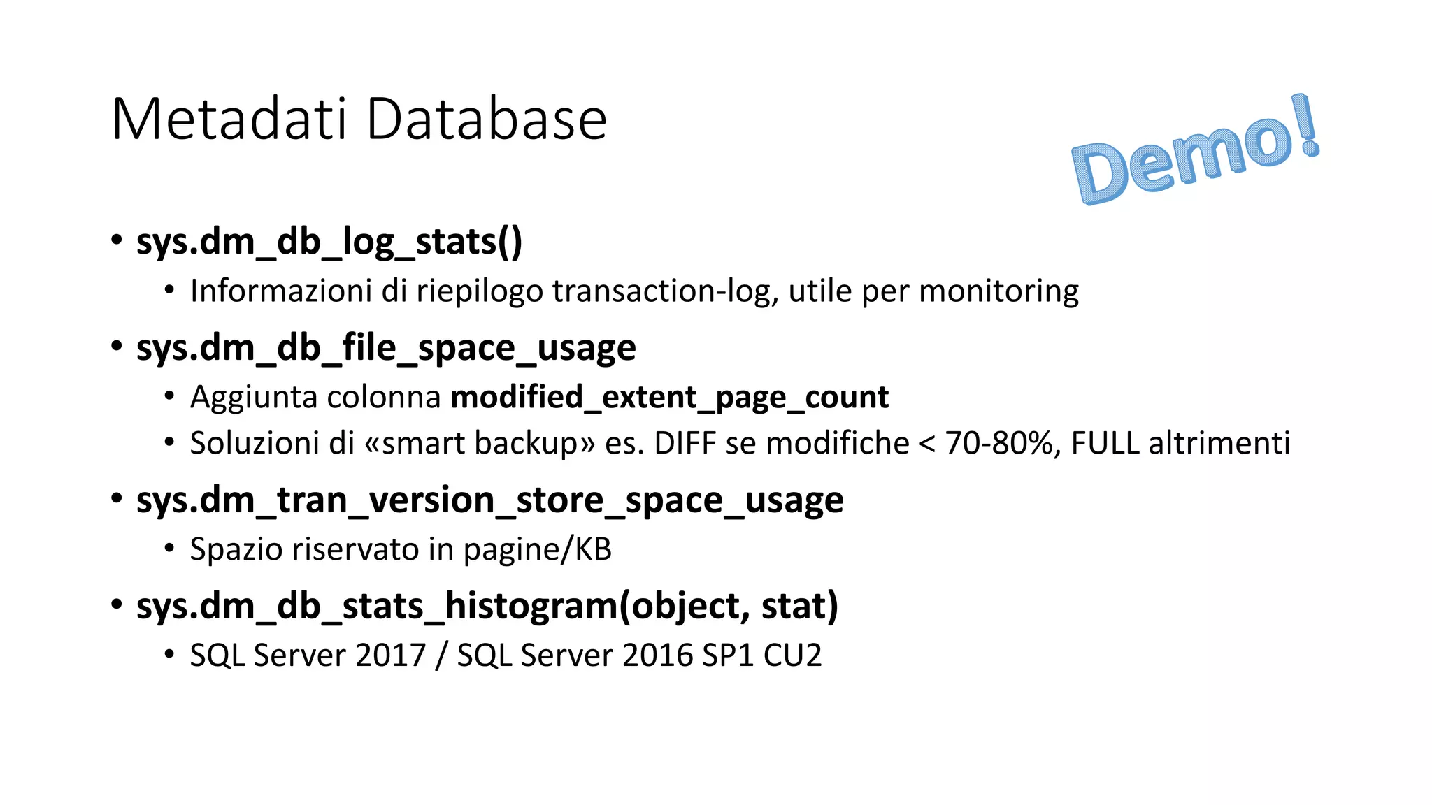 Metadati Database
• sys.dm_db_log_stats()
• Informazioni di riepilogo transaction-log, utile per monitoring
• sys.dm_db_file_space_usage
• Aggiunta colonna modified_extent_page_count
• Soluzioni di «smart backup» es. DIFF se modifiche < 70-80%, FULL altrimenti
• sys.dm_tran_version_store_space_usage
• Spazio riservato in pagine/KB
• sys.dm_db_stats_histogram(object, stat)
• SQL Server 2017 / SQL Server 2016 SP1 CU2
 