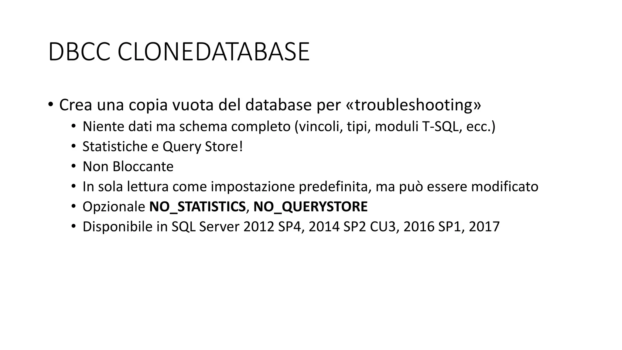 DBCC CLONEDATABASE
• Crea una copia vuota del database per «troubleshooting»
• Niente dati ma schema completo (vincoli, tipi, moduli T-SQL, ecc.)
• Statistiche e Query Store!
• Non Bloccante
• In sola lettura come impostazione predefinita, ma può essere modificato
• Opzionale NO_STATISTICS, NO_QUERYSTORE
• Disponibile in SQL Server 2012 SP4, 2014 SP2 CU3, 2016 SP1, 2017
 