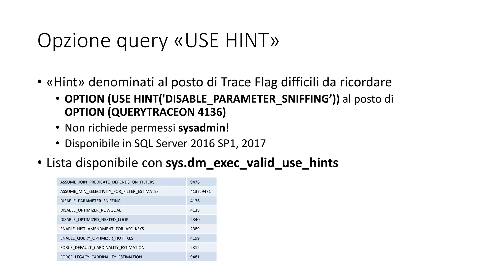 Opzione query «USE HINT»
• «Hint» denominati al posto di Trace Flag difficili da ricordare
• OPTION (USE HINT('DISABLE_PARAMETER_SNIFFING’)) al posto di
OPTION (QUERYTRACEON 4136)
• Non richiede permessi sysadmin!
• Disponibile in SQL Server 2016 SP1, 2017
• Lista disponibile con sys.dm_exec_valid_use_hints
ASSUME_JOIN_PREDICATE_DEPENDS_ON_FILTERS 9476
ASSUME_MIN_SELECTIVITY_FOR_FILTER_ESTIMATES 4137, 9471
DISABLE_PARAMETER_SNIFFING 4136
DISABLE_OPTIMIZER_ROWGOAL 4138
DISABLE_OPTIMIZED_NESTED_LOOP 2340
ENABLE_HIST_AMENDMENT_FOR_ASC_KEYS 2389
ENABLE_QUERY_OPTIMIZER_HOTFIXES 4199
FORCE_DEFAULT_CARDINALITY_ESTIMATION 2312
FORCE_LEGACY_CARDINALITY_ESTIMATION 9481
 
