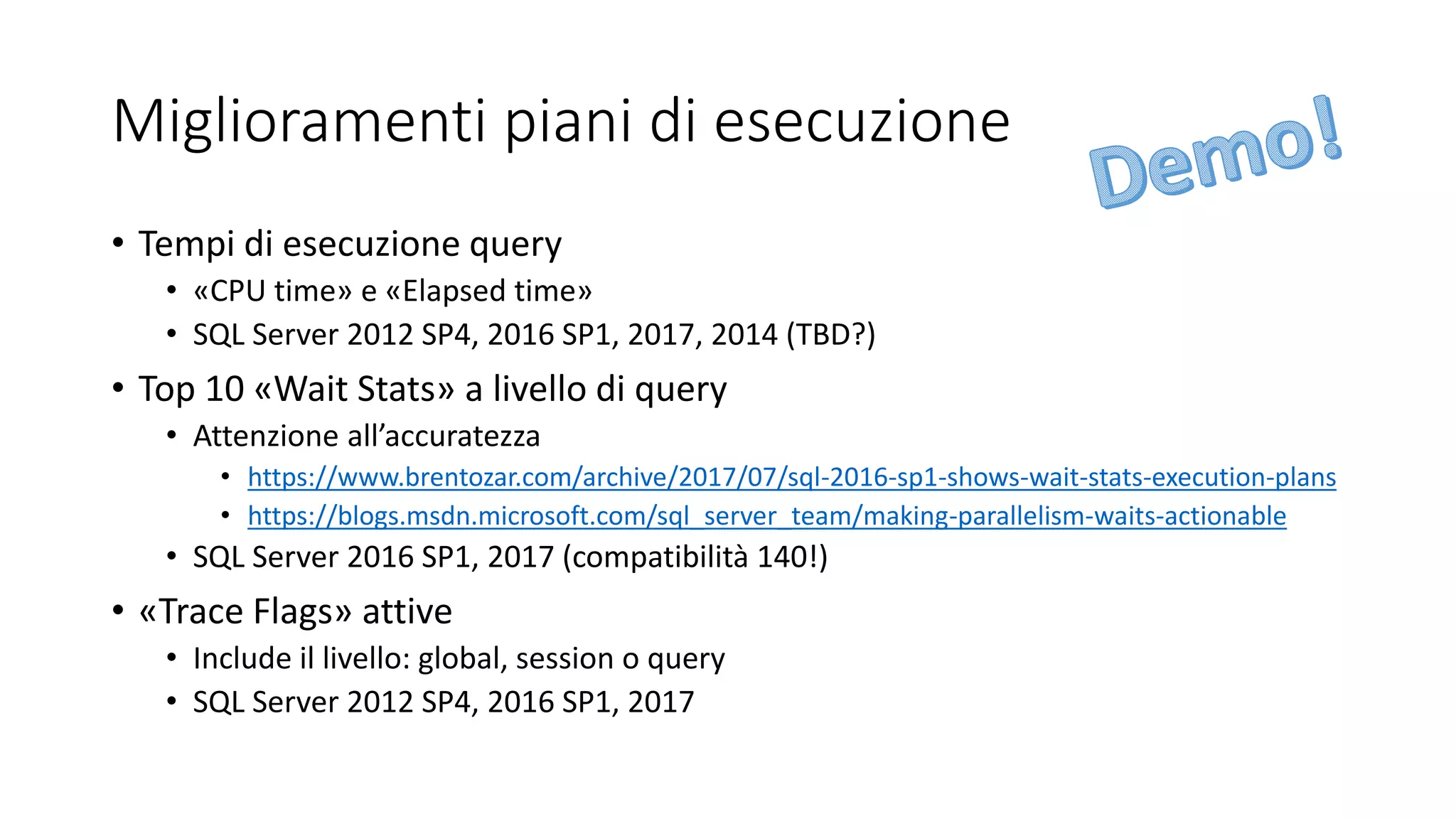 Miglioramenti piani di esecuzione
• Tempi di esecuzione query
• «CPU time» e «Elapsed time»
• SQL Server 2012 SP4, 2016 SP1, 2017, 2014 (TBD?)
• Top 10 «Wait Stats» a livello di query
• Attenzione all’accuratezza
• https://www.brentozar.com/archive/2017/07/sql-2016-sp1-shows-wait-stats-execution-plans
• https://blogs.msdn.microsoft.com/sql_server_team/making-parallelism-waits-actionable
• SQL Server 2016 SP1, 2017 (compatibilità 140!)
• «Trace Flags» attive
• Include il livello: global, session o query
• SQL Server 2012 SP4, 2016 SP1, 2017
 