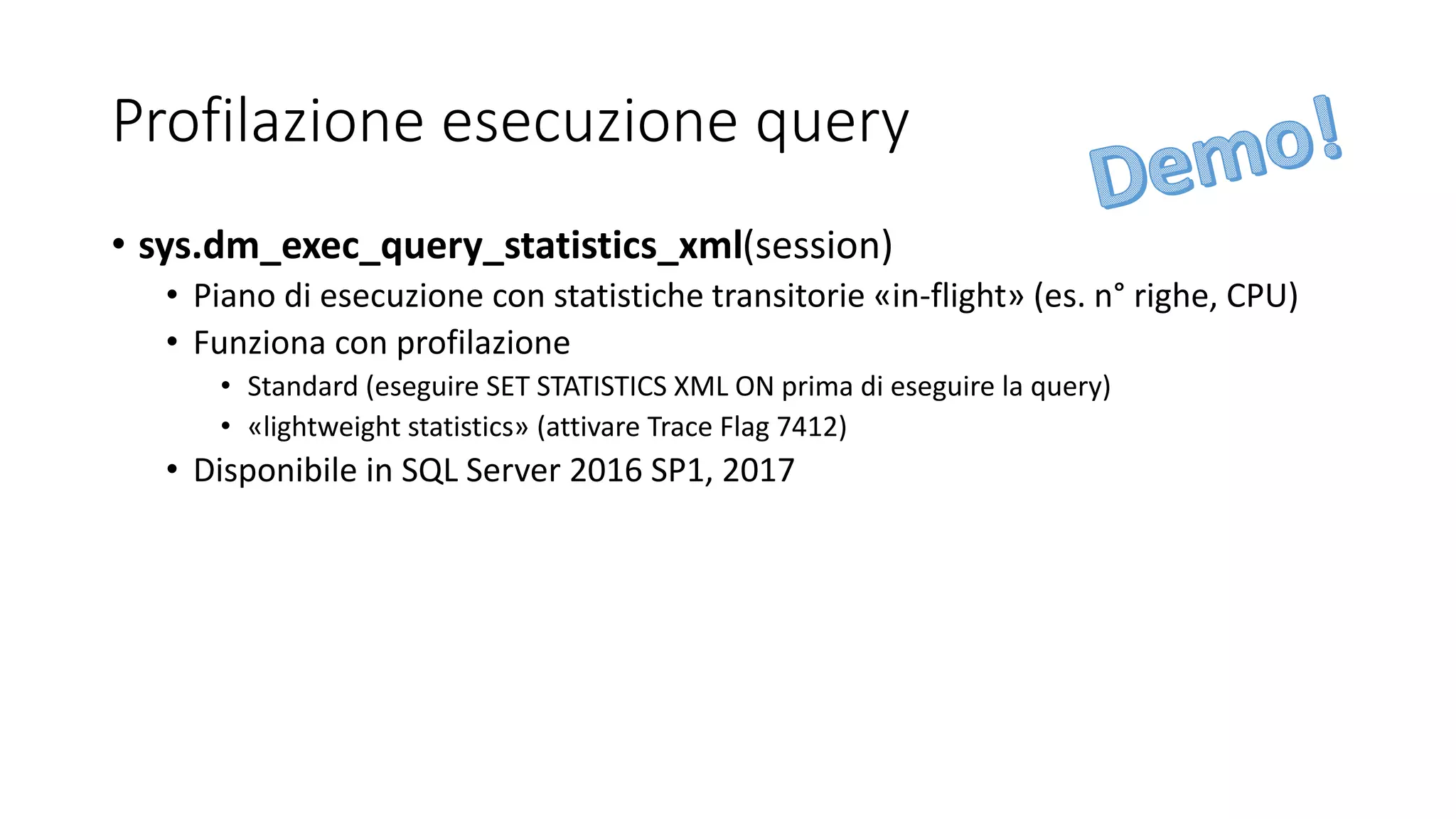 Profilazione esecuzione query
• sys.dm_exec_query_statistics_xml(session)
• Piano di esecuzione con statistiche transitorie «in-flight» (es. n° righe, CPU)
• Funziona con profilazione
• Standard (eseguire SET STATISTICS XML ON prima di eseguire la query)
• «lightweight statistics» (attivare Trace Flag 7412)
• Disponibile in SQL Server 2016 SP1, 2017
 