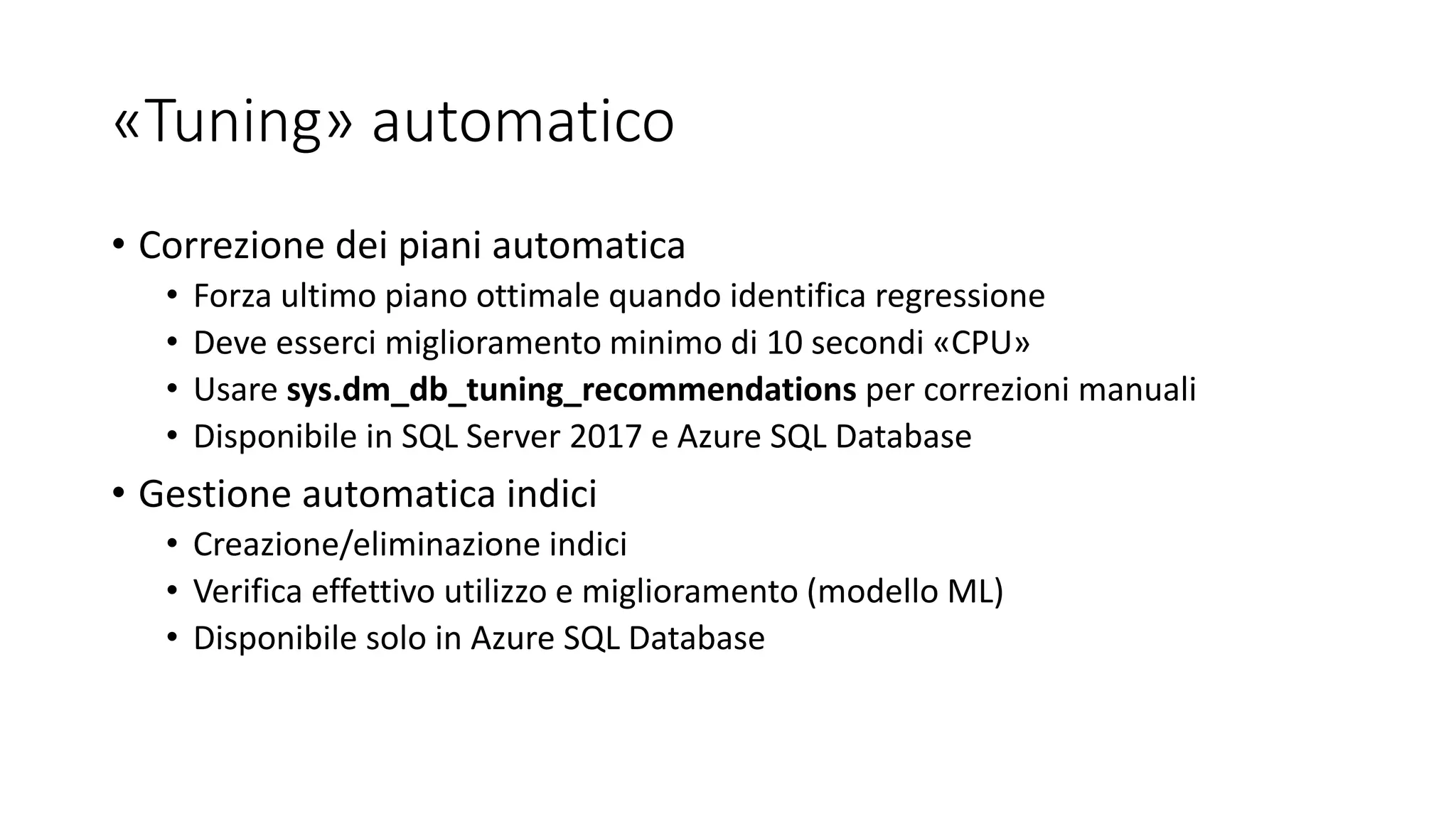 «Tuning» automatico
• Correzione dei piani automatica
• Forza ultimo piano ottimale quando identifica regressione
• Deve esserci miglioramento minimo di 10 secondi «CPU»
• Usare sys.dm_db_tuning_recommendations per correzioni manuali
• Disponibile in SQL Server 2017 e Azure SQL Database
• Gestione automatica indici
• Creazione/eliminazione indici
• Verifica effettivo utilizzo e miglioramento (modello ML)
• Disponibile solo in Azure SQL Database
 