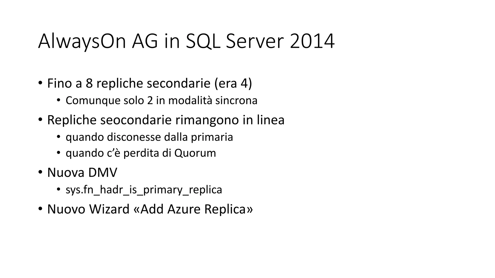 AlwaysOn AG in SQL Server 2014
• Fino a 8 repliche secondarie (era 4)
• Comunque solo 2 in modalità sincrona
• Repliche seocondarie rimangono in linea
• quando disconesse dalla primaria
• quando c’è perdita di Quorum
• Nuova DMV
• sys.fn_hadr_is_primary_replica
• Nuovo Wizard «Add Azure Replica»
 