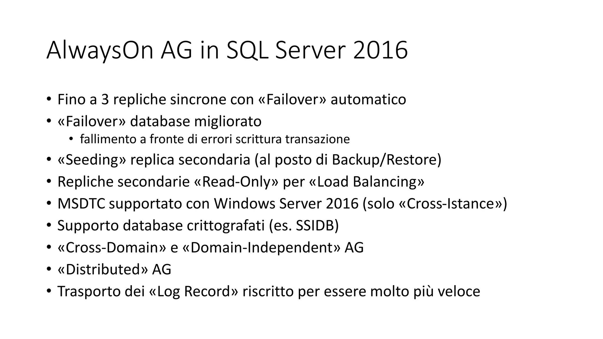 AlwaysOn AG in SQL Server 2016
• Fino a 3 repliche sincrone con «Failover» automatico
• «Failover» database migliorato
• fallimento a fronte di errori scrittura transazione
• «Seeding» replica secondaria (al posto di Backup/Restore)
• Repliche secondarie «Read-Only» per «Load Balancing»
• MSDTC supportato con Windows Server 2016 (solo «Cross-Istance»)
• Supporto database crittografati (es. SSIDB)
• «Cross-Domain» e «Domain-Independent» AG
• «Distributed» AG
• Trasporto dei «Log Record» riscritto per essere molto più veloce
 