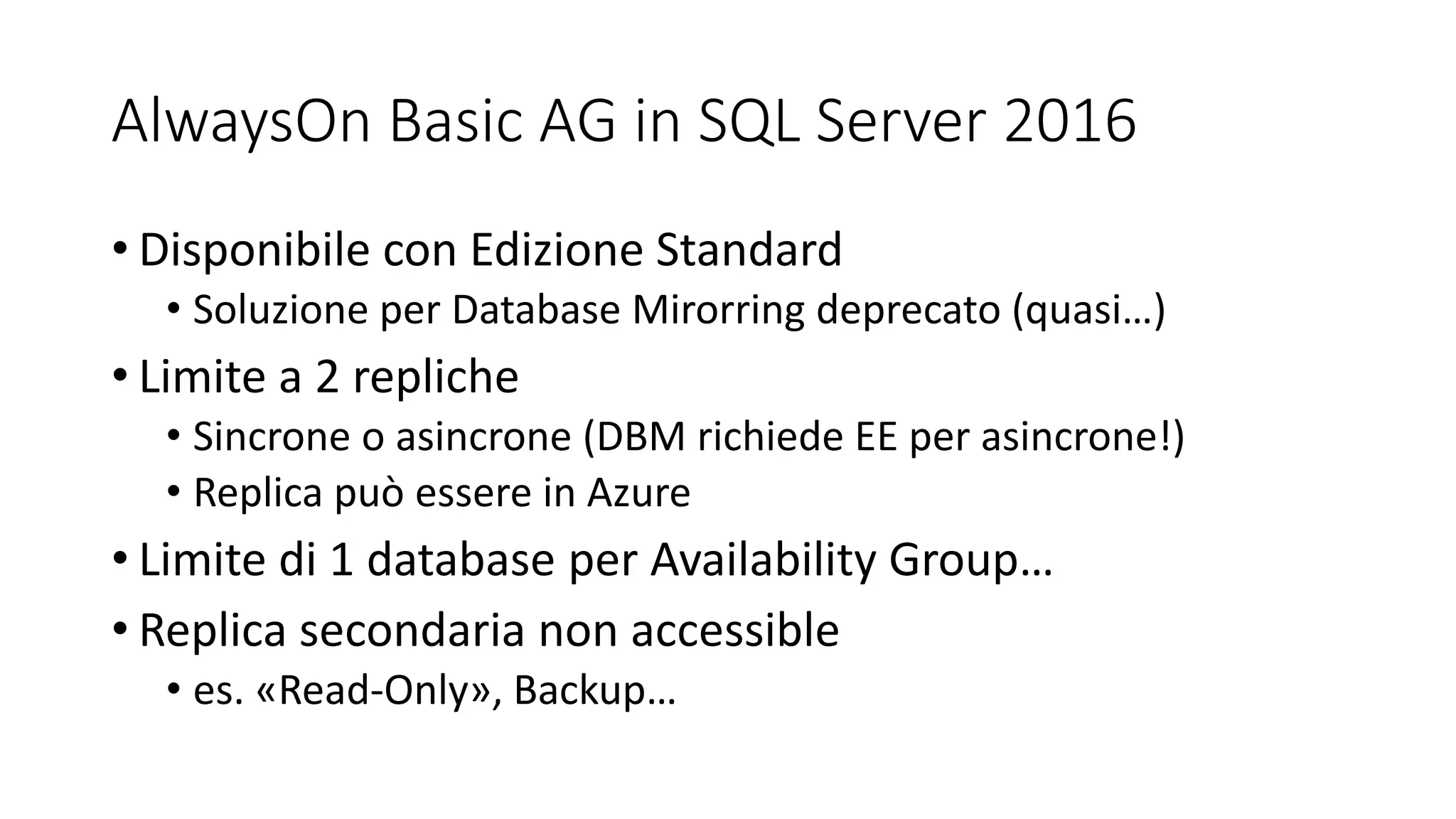 AlwaysOn Basic AG in SQL Server 2016
• Disponibile con Edizione Standard
• Soluzione per Database Mirorring deprecato (quasi…)
• Limite a 2 repliche
• Sincrone o asincrone (DBM richiede EE per asincrone!)
• Replica può essere in Azure
• Limite di 1 database per Availability Group…
• Replica secondaria non accessible
• es. «Read-Only», Backup…
 