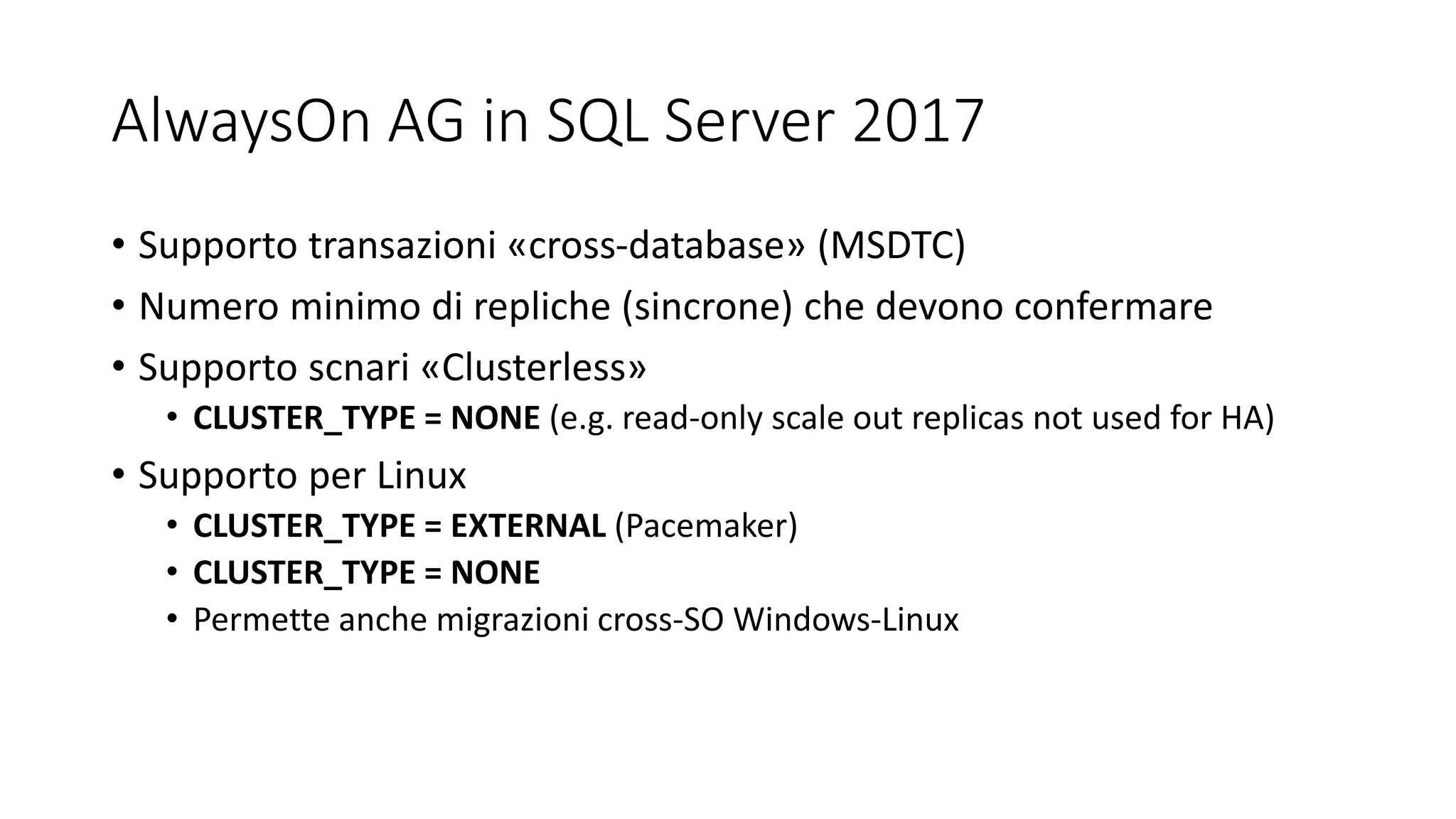AlwaysOn AG in SQL Server 2017
• Supporto transazioni «cross-database» (MSDTC)
• Numero minimo di repliche (sincrone) che devono confermare
• Supporto scnari «Clusterless»
• CLUSTER_TYPE = NONE (e.g. read-only scale out replicas not used for HA)
• Supporto per Linux
• CLUSTER_TYPE = EXTERNAL (Pacemaker)
• CLUSTER_TYPE = NONE
• Permette anche migrazioni cross-SO Windows-Linux
 
