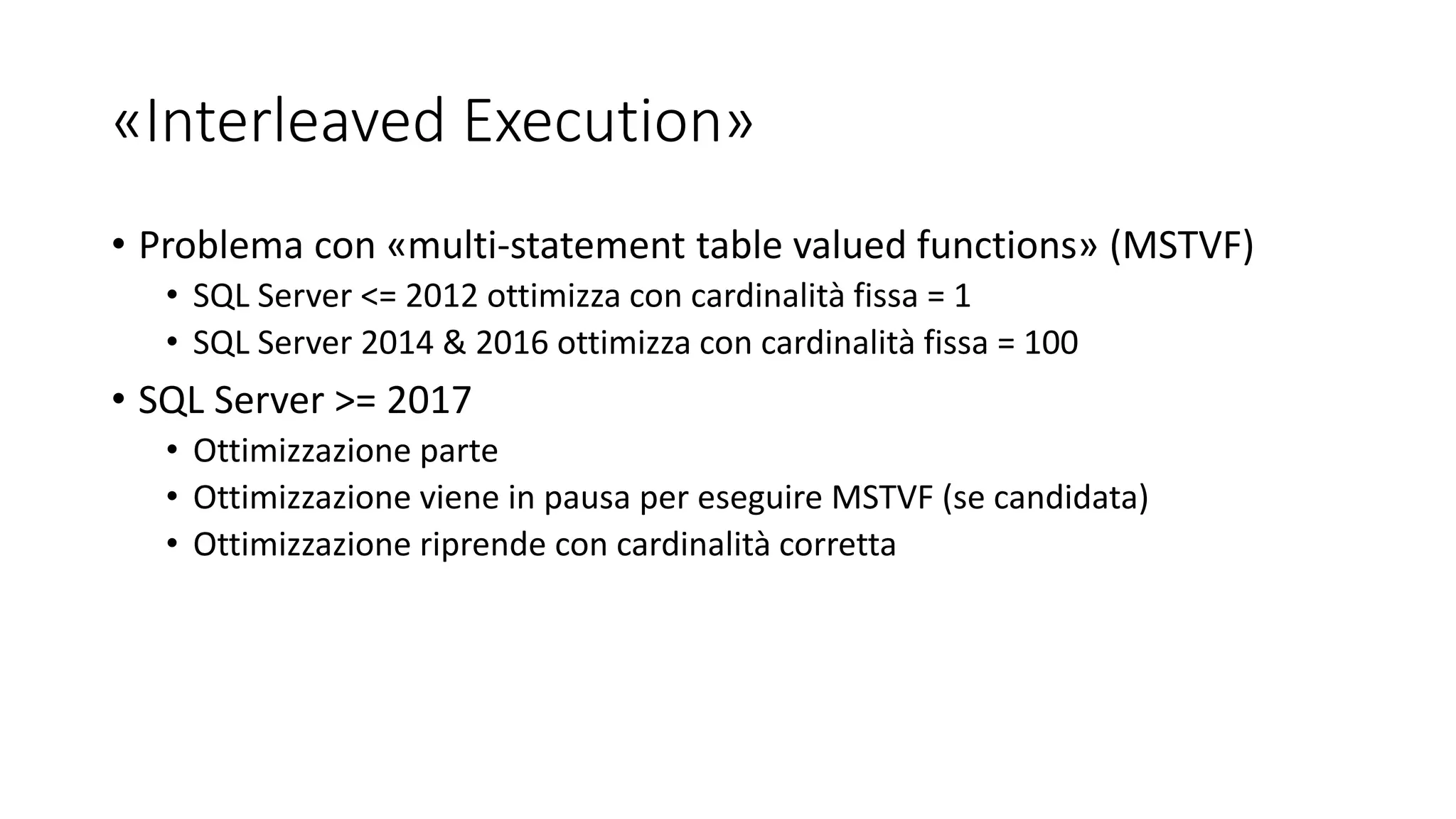 «Interleaved Execution»
• Problema con «multi-statement table valued functions» (MSTVF)
• SQL Server <= 2012 ottimizza con cardinalità fissa = 1
• SQL Server 2014 & 2016 ottimizza con cardinalità fissa = 100
• SQL Server >= 2017
• Ottimizzazione parte
• Ottimizzazione viene in pausa per eseguire MSTVF (se candidata)
• Ottimizzazione riprende con cardinalità corretta
 