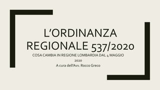 L’ORDINANZA
REGIONALE 537/2020
COSA CAMBIA IN REGIONE LOMBARDIA DAL 4 MAGGIO
2020
A cura dell’Avv. Rocco Greco
 