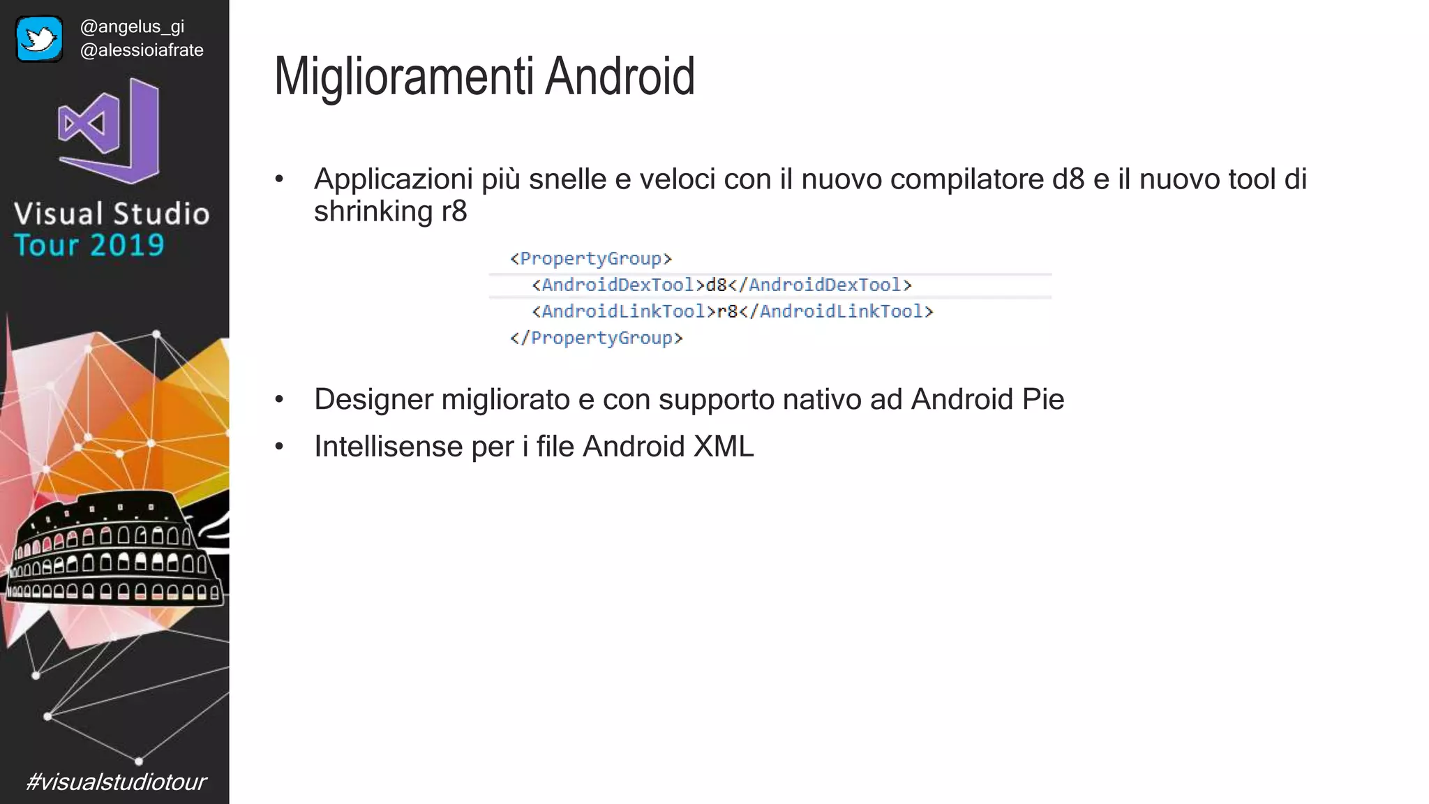 #visualstudiotour
Miglioramenti Android
• Applicazioni più snelle e veloci con il nuovo compilatore d8 e il nuovo tool di
shrinking r8
• Designer migliorato e con supporto nativo ad Android Pie
• Intellisense per i file Android XML
@angelus_gi
@alessioiafrate
 