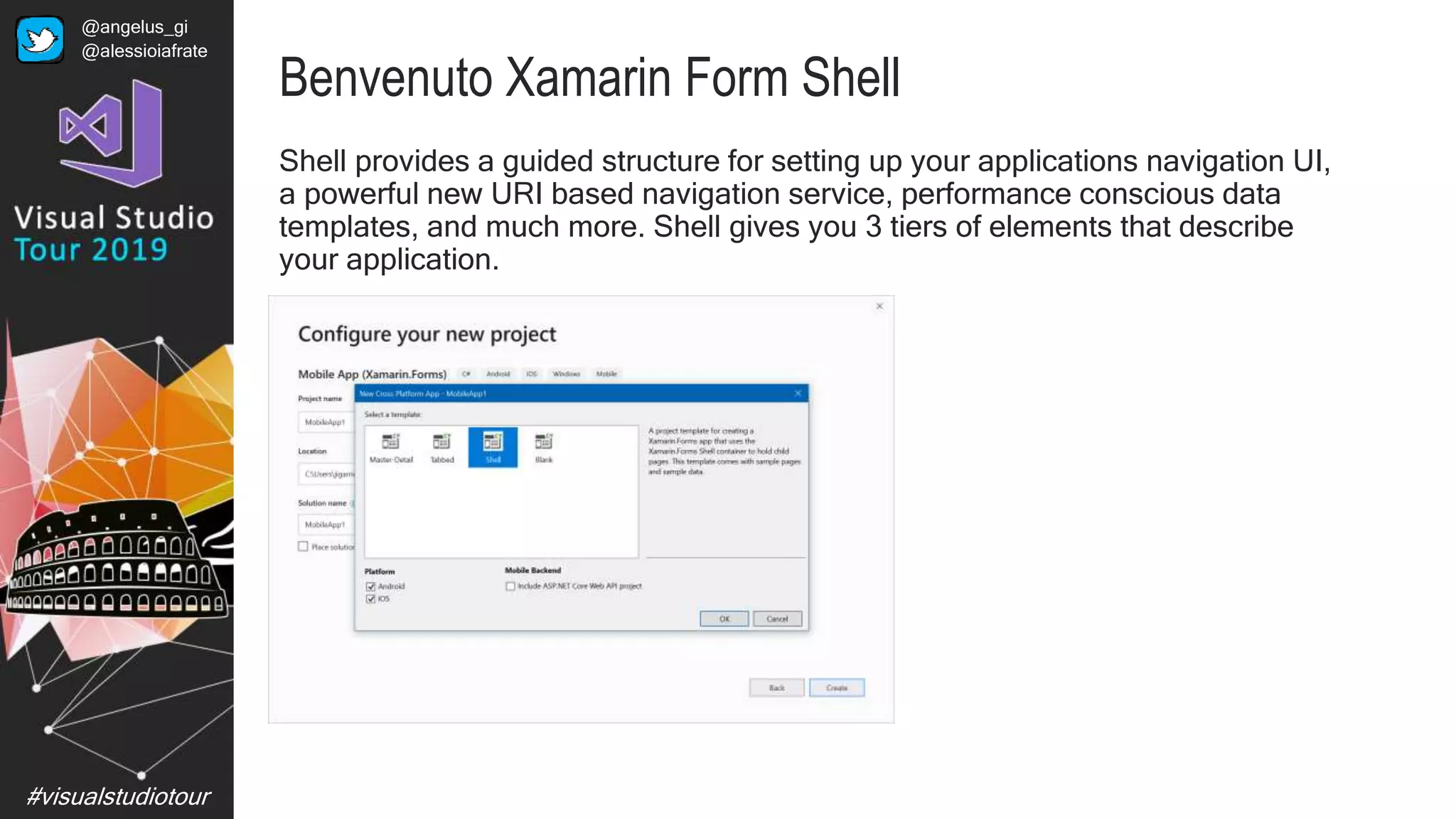 #visualstudiotour
Benvenuto Xamarin Form Shell
Shell provides a guided structure for setting up your applications navigation UI,
a powerful new URI based navigation service, performance conscious data
templates, and much more. Shell gives you 3 tiers of elements that describe
your application.
@angelus_gi
@alessioiafrate
 