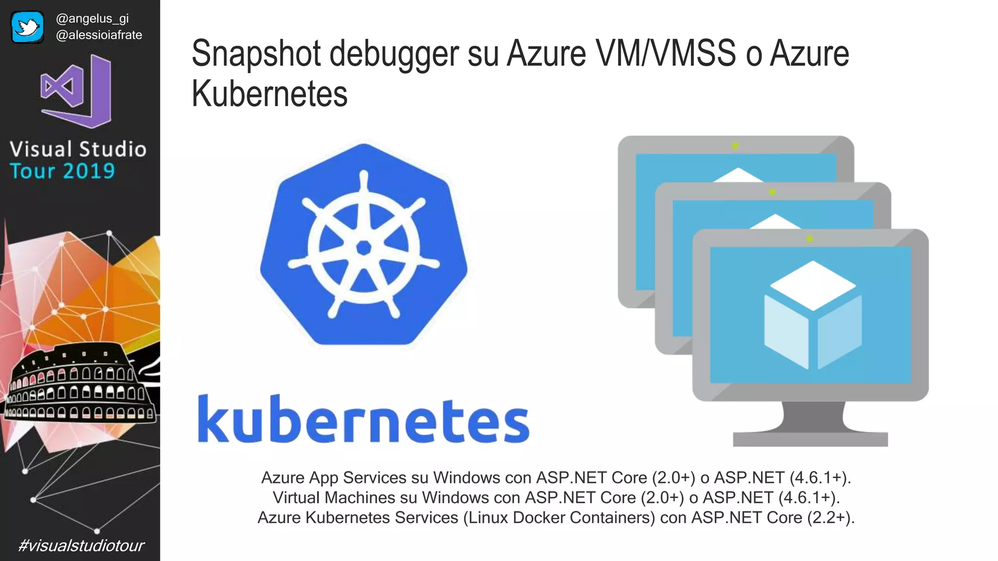 #visualstudiotour
Snapshot debugger su Azure VM/VMSS o Azure
Kubernetes
Azure App Services su Windows con ASP.NET Core (2.0+) o ASP.NET (4.6.1+).
Virtual Machines su Windows con ASP.NET Core (2.0+) o ASP.NET (4.6.1+).
Azure Kubernetes Services (Linux Docker Containers) con ASP.NET Core (2.2+).
@angelus_gi
@alessioiafrate
 