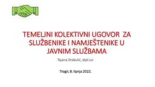 TEMELJNI KOLEKTIVNI UGOVOR ZA
SLUŽBENIKE I NAMJEŠTENIKE U
JAVNIM SLUŽBAMA
Tajana Drakulić, dipl.iur.
Trogir, 8. lipnja 2022.
 