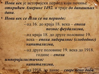 • Нови век је историјски период који почиње
открићем Америке 1492. и траје до данашњих
дана.
• Нови век се дели се на периоде:
- од 16. до краја 18. века – епоха
позног феудализма,
- од краја 18. до друге половине 19.
века – епоха либералног (слободног)
капитализма,
- од друге половине 19. века до 1918.
године – епоха
империјалистичког
капитализма,
- од 1918. до данас – савремено доба.

 