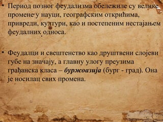 • Период позног феудализма обележиле су велике
промене у науци, географским открићима,
привреди, култури, као и постепеним нестајањем
феудалних односа.
• Феудалци и свештенство као друштвени слојеви
губе на значају, а главну улогу преузима
грађанска класа – буржоазија (бург - град). Она
је носилац свих промена.

 