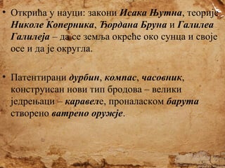 • Открића у науци: закони Исака Њутна, теорије
Николе Коперника, Ђордана Бруна и Галилеа
Галилеја – да се земља окреће око сунца и своје
осе и да је округла.
• Патентирани дурбин, компас, часовник,
конструисан нови тип бродова – велики
једрењаци – каравеле, проналаском барута
створено ватрено оружје.

 