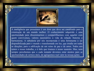 A inteligência que possuímos é um dom que deve ser canalizado para a
construção de um mundo melhor. O conhecimento adquirido é uma
oportunidade para disseminarmos e compartilharmos com aqueles com
quem convivemos, valores necessários à vida de relação fraterna e
harmoniosa. A sabedoria por nós incorporada é uma ferramenta a ser
disponibilizada para o mundo e transformada em luz, que irradia em todas
as direções, para a edificação de um reino de paz e de amor. Todos nós
temos o nosso trabalho, e é dele que tiramos o nosso sustento. Mas, nem
sempre percebemos que a cada instante devemos estar atentos para as
oportunidades de sermos úteis, de agregarmos real valor às nossas ações.
 