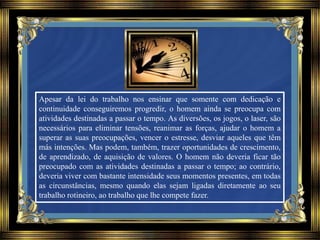 Apesar da lei do trabalho nos ensinar que somente com dedicação e
continuidade conseguiremos progredir, o homem ainda se preocupa com
atividades destinadas a passar o tempo. As diversões, os jogos, o laser, são
necessários para eliminar tensões, reanimar as forças, ajudar o homem a
superar as suas preocupações, vencer o estresse, desviar aqueles que têm
más intenções. Mas podem, também, trazer oportunidades de crescimento,
de aprendizado, de aquisição de valores. O homem não deveria ficar tão
preocupado com as atividades destinadas a passar o tempo; ao contrário,
deveria viver com bastante intensidade seus momentos presentes, em todas
as circunstâncias, mesmo quando elas sejam ligadas diretamente ao seu
trabalho rotineiro, ao trabalho que lhe compete fazer.
 