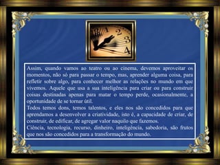 Assim, quando vamos ao teatro ou ao cinema, devemos aproveitar os
momentos, não só para passar o tempo, mas, aprender alguma coisa, para
refletir sobre algo, para conhecer melhor as relações no mundo em que
vivemos. Aquele que usa a sua inteligência para criar ou para construir
coisas destinadas apenas para matar o tempo perde, ocasionalmente, a
oportunidade de se tornar útil.
Todos temos dons, temos talentos, e eles nos são concedidos para que
aprendamos a desenvolver a criatividade, isto é, a capacidade de criar, de
construir, de edificar, de agregar valor naquilo que fazemos.
Ciência, tecnologia, recurso, dinheiro, inteligência, sabedoria, são frutos
que nos são concedidos para a transformação do mundo.
 