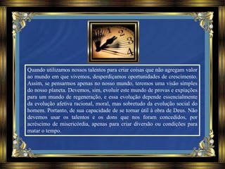 Quando utilizamos nossos talentos para criar coisas que não agregam valor
ao mundo em que vivemos, desperdiçamos oportunidades de crescimento.
Assim, se pensarmos apenas no nosso mundo, teremos uma visão simples
do nosso planeta. Devemos, sim, evoluir este mundo de provas e expiações
para um mundo de regeneração, e essa evolução depende essencialmente
da evolução afetiva racional, moral, mas sobretudo da evolução social do
homem. Portanto, de sua capacidade de se tornar útil à obra de Deus. Não
devemos usar os talentos e os dons que nos foram concedidos, por
acréscimo de misericórdia, apenas para criar diversão ou condições para
matar o tempo.
 