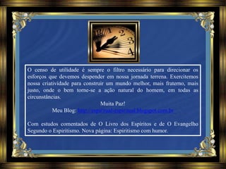 O censo de utilidade é sempre o filtro necessário para direcionar os
esforços que devemos despender em nossa jornada terrena. Exercitemos
nossa criatividade para construir um mundo melhor, mais fraterno, mais
justo, onde o bem torne-se a ação natural do homem, em todas as
circunstâncias.
Muita Paz!
Meu Blog: http://espiritual-espiritual.blogspot.com.br
Com estudos comentados de O Livro dos Espíritos e de O Evangelho
Segundo o Espiritismo. Nova página: Espiritismo com humor.
 