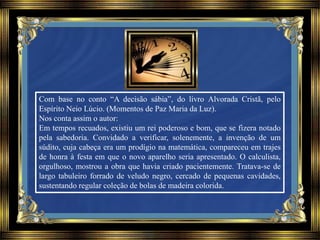 Com base no conto “A decisão sábia”, do livro Alvorada Cristã, pelo
Espírito Neio Lúcio. (Momentos de Paz Maria da Luz).
Nos conta assim o autor:
Em tempos recuados, existiu um rei poderoso e bom, que se fizera notado
pela sabedoria. Convidado a verificar, solenemente, a invenção de um
súdito, cuja cabeça era um prodígio na matemática, compareceu em trajes
de honra à festa em que o novo aparelho seria apresentado. O calculista,
orgulhoso, mostrou a obra que havia criado pacientemente. Tratava-se de
largo tabuleiro forrado de veludo negro, cercado de pequenas cavidades,
sustentando regular coleção de bolas de madeira colorida.
 