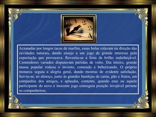 Acionadas por longos tacos de marfim, essas bolas rolavam na direção das
cavidades naturais, dando ensejo a um jogo de grande interesse pela
expectação que provocava. Revestiu-se a festa de brilho indisfarçável.
Contendores variados disputavam partidas de vulto. Dia inteiro, grande
massa popular rodeou o invento, comendo e bebericando. O próprio
monarca seguiu a alegria geral, dando mostras de evidente satisfação.
Serviu-se, ao almoço, junto às grandes bandejas de carne, pão e frutos, em
companhia dos amigos, e aplaudia, contente, quando esse ou aquele
participante do novo e inocente jogo conseguia posição invejável perante
os companheiros.
 