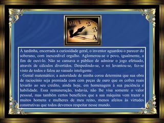 À tardinha, encerrada a curiosidade geral, o inventor aguardou o parecer do
soberano, com inexcedível orgulho. Aglomerou-se o povo, igualmente, a
fim de ouvi-lo. Não se cansava o público de admirar o jogo efetuado,
através de cálculos divertidos. Despedindo-se, o rei levantou-se, fez-se
visto de todos e falou ao vassalo inteligente:
- Genial matemático; a autoridade de minha coroa determina que sua obra
de raciocínio seja premiada com cem peças de ouro que os cofres reais
levarão ao seu crédito, ainda hoje, em homenagem à sua paciência e
habilidade. Essa remuneração, todavia, não lhe visa somente o valor
pessoal, mas também certos benefícios que a sua máquina vem trazer a
muitos homens e mulheres de meu reino, menos afeitos às virtudes
construtivas que todos devemos respeitar nesse mundo.
 