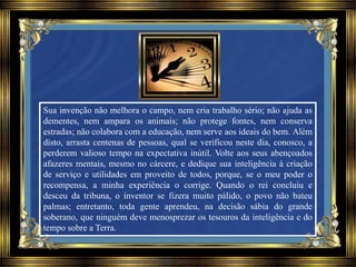 Sua invenção não melhora o campo, nem cria trabalho sério; não ajuda as
dementes, nem ampara os animais; não protege fontes, nem conserva
estradas; não colabora com a educação, nem serve aos ideais do bem. Além
disto, arrasta centenas de pessoas, qual se verificou neste dia, conosco, a
perderem valioso tempo na expectativa inútil. Volte aos seus abençoados
afazeres mentais, mesmo no cárcere, e dedique sua inteligência à criação
de serviço e utilidades em proveito de todos, porque, se o meu poder o
recompensa, a minha experiência o corrige. Quando o rei concluiu e
desceu da tribuna, o inventor se fizera muito pálido, o povo não bateu
palmas; entretanto, toda gente aprendeu, na decisão sábia do grande
soberano, que ninguém deve menosprezar os tesouros da inteligência e do
tempo sobre a Terra.
 